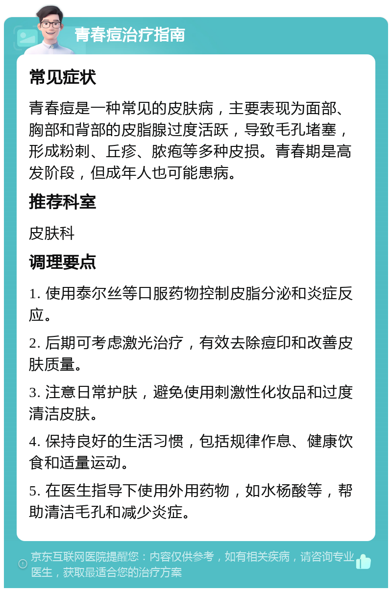 青春痘治疗指南 常见症状 青春痘是一种常见的皮肤病，主要表现为面部、胸部和背部的皮脂腺过度活跃，导致毛孔堵塞，形成粉刺、丘疹、脓疱等多种皮损。青春期是高发阶段，但成年人也可能患病。 推荐科室 皮肤科 调理要点 1. 使用泰尔丝等口服药物控制皮脂分泌和炎症反应。 2. 后期可考虑激光治疗，有效去除痘印和改善皮肤质量。 3. 注意日常护肤，避免使用刺激性化妆品和过度清洁皮肤。 4. 保持良好的生活习惯，包括规律作息、健康饮食和适量运动。 5. 在医生指导下使用外用药物，如水杨酸等，帮助清洁毛孔和减少炎症。