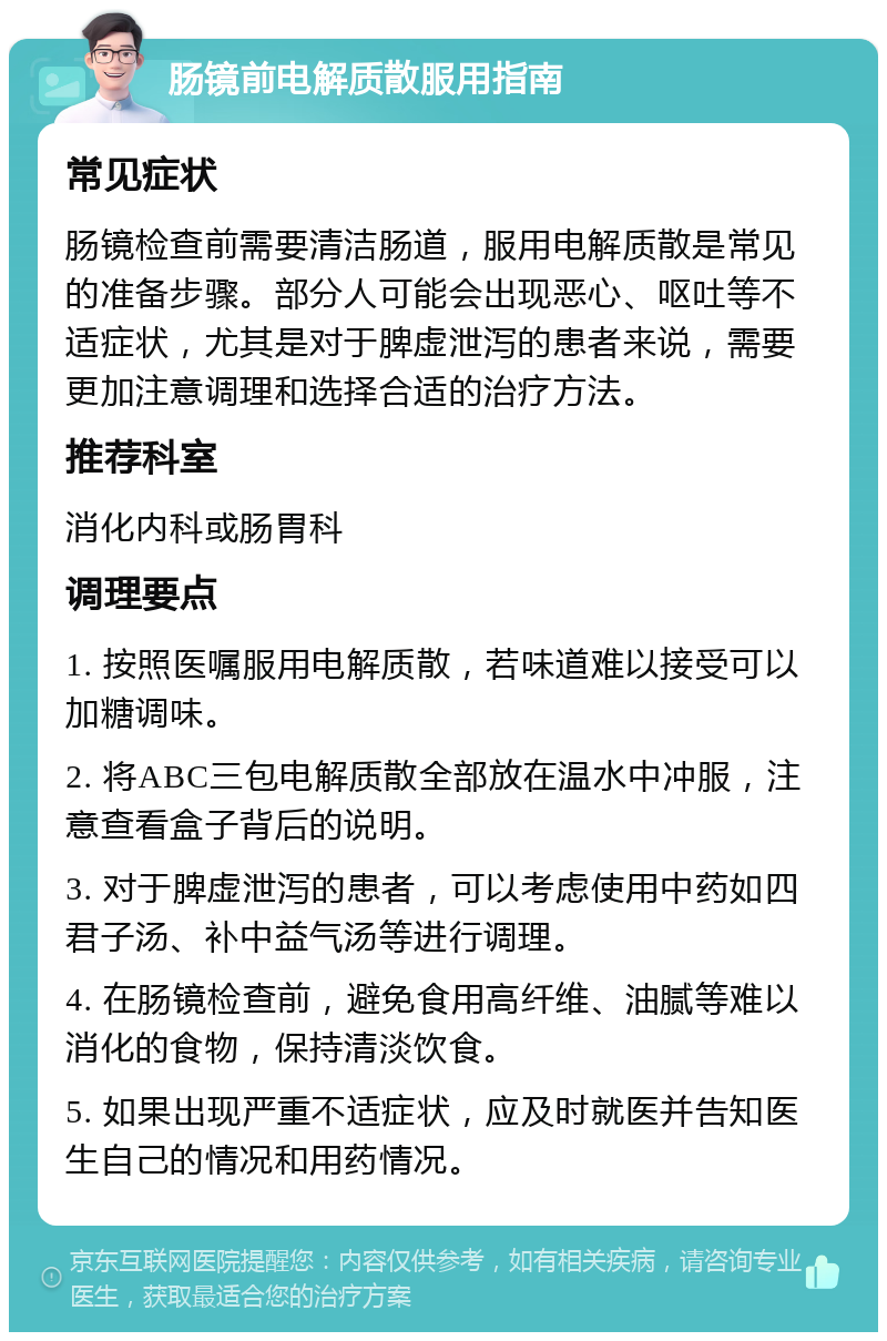 肠镜前电解质散服用指南 常见症状 肠镜检查前需要清洁肠道，服用电解质散是常见的准备步骤。部分人可能会出现恶心、呕吐等不适症状，尤其是对于脾虚泄泻的患者来说，需要更加注意调理和选择合适的治疗方法。 推荐科室 消化内科或肠胃科 调理要点 1. 按照医嘱服用电解质散，若味道难以接受可以加糖调味。 2. 将ABC三包电解质散全部放在温水中冲服，注意查看盒子背后的说明。 3. 对于脾虚泄泻的患者，可以考虑使用中药如四君子汤、补中益气汤等进行调理。 4. 在肠镜检查前，避免食用高纤维、油腻等难以消化的食物，保持清淡饮食。 5. 如果出现严重不适症状，应及时就医并告知医生自己的情况和用药情况。