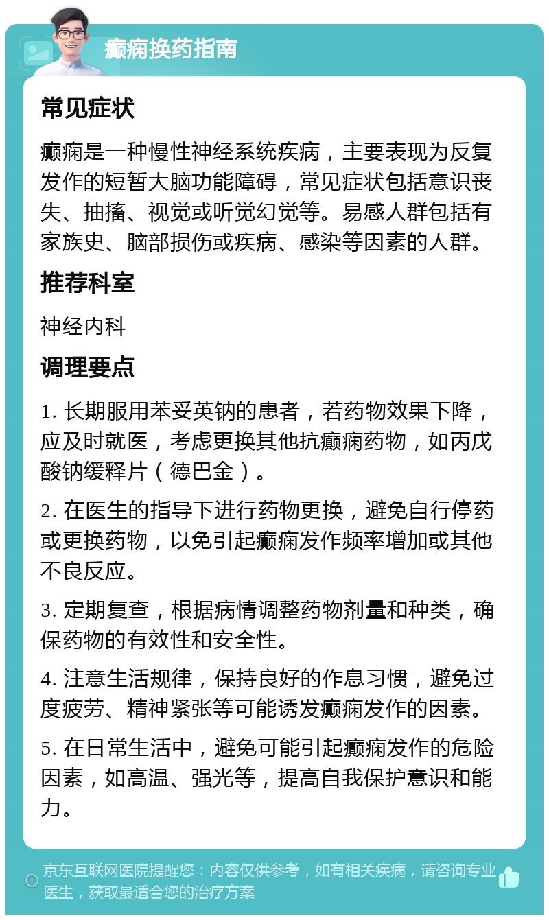 癫痫换药指南 常见症状 癫痫是一种慢性神经系统疾病，主要表现为反复发作的短暂大脑功能障碍，常见症状包括意识丧失、抽搐、视觉或听觉幻觉等。易感人群包括有家族史、脑部损伤或疾病、感染等因素的人群。 推荐科室 神经内科 调理要点 1. 长期服用苯妥英钠的患者，若药物效果下降，应及时就医，考虑更换其他抗癫痫药物，如丙戊酸钠缓释片（德巴金）。 2. 在医生的指导下进行药物更换，避免自行停药或更换药物，以免引起癫痫发作频率增加或其他不良反应。 3. 定期复查，根据病情调整药物剂量和种类，确保药物的有效性和安全性。 4. 注意生活规律，保持良好的作息习惯，避免过度疲劳、精神紧张等可能诱发癫痫发作的因素。 5. 在日常生活中，避免可能引起癫痫发作的危险因素，如高温、强光等，提高自我保护意识和能力。