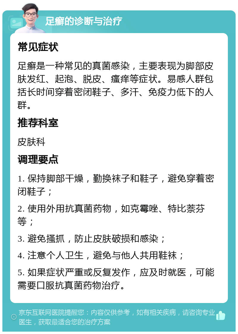 足癣的诊断与治疗 常见症状 足癣是一种常见的真菌感染，主要表现为脚部皮肤发红、起泡、脱皮、瘙痒等症状。易感人群包括长时间穿着密闭鞋子、多汗、免疫力低下的人群。 推荐科室 皮肤科 调理要点 1. 保持脚部干燥，勤换袜子和鞋子，避免穿着密闭鞋子； 2. 使用外用抗真菌药物，如克霉唑、特比萘芬等； 3. 避免搔抓，防止皮肤破损和感染； 4. 注意个人卫生，避免与他人共用鞋袜； 5. 如果症状严重或反复发作，应及时就医，可能需要口服抗真菌药物治疗。