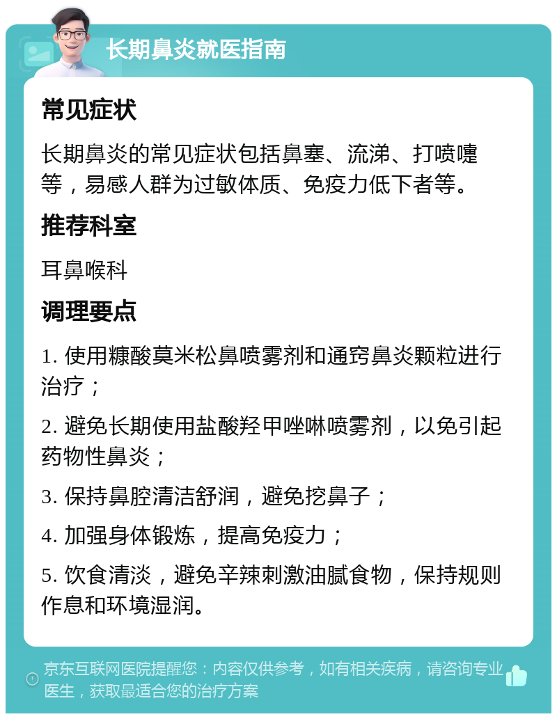 长期鼻炎就医指南 常见症状 长期鼻炎的常见症状包括鼻塞、流涕、打喷嚏等，易感人群为过敏体质、免疫力低下者等。 推荐科室 耳鼻喉科 调理要点 1. 使用糠酸莫米松鼻喷雾剂和通窍鼻炎颗粒进行治疗； 2. 避免长期使用盐酸羟甲唑啉喷雾剂，以免引起药物性鼻炎； 3. 保持鼻腔清洁舒润，避免挖鼻子； 4. 加强身体锻炼，提高免疫力； 5. 饮食清淡，避免辛辣刺激油腻食物，保持规则作息和环境湿润。