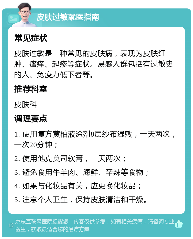 皮肤过敏就医指南 常见症状 皮肤过敏是一种常见的皮肤病，表现为皮肤红肿、瘙痒、起疹等症状。易感人群包括有过敏史的人、免疫力低下者等。 推荐科室 皮肤科 调理要点 1. 使用复方黄柏液涂剂8层纱布湿敷，一天两次，一次20分钟； 2. 使用他克莫司软膏，一天两次； 3. 避免食用牛羊肉、海鲜、辛辣等食物； 4. 如果与化妆品有关，应更换化妆品； 5. 注意个人卫生，保持皮肤清洁和干燥。