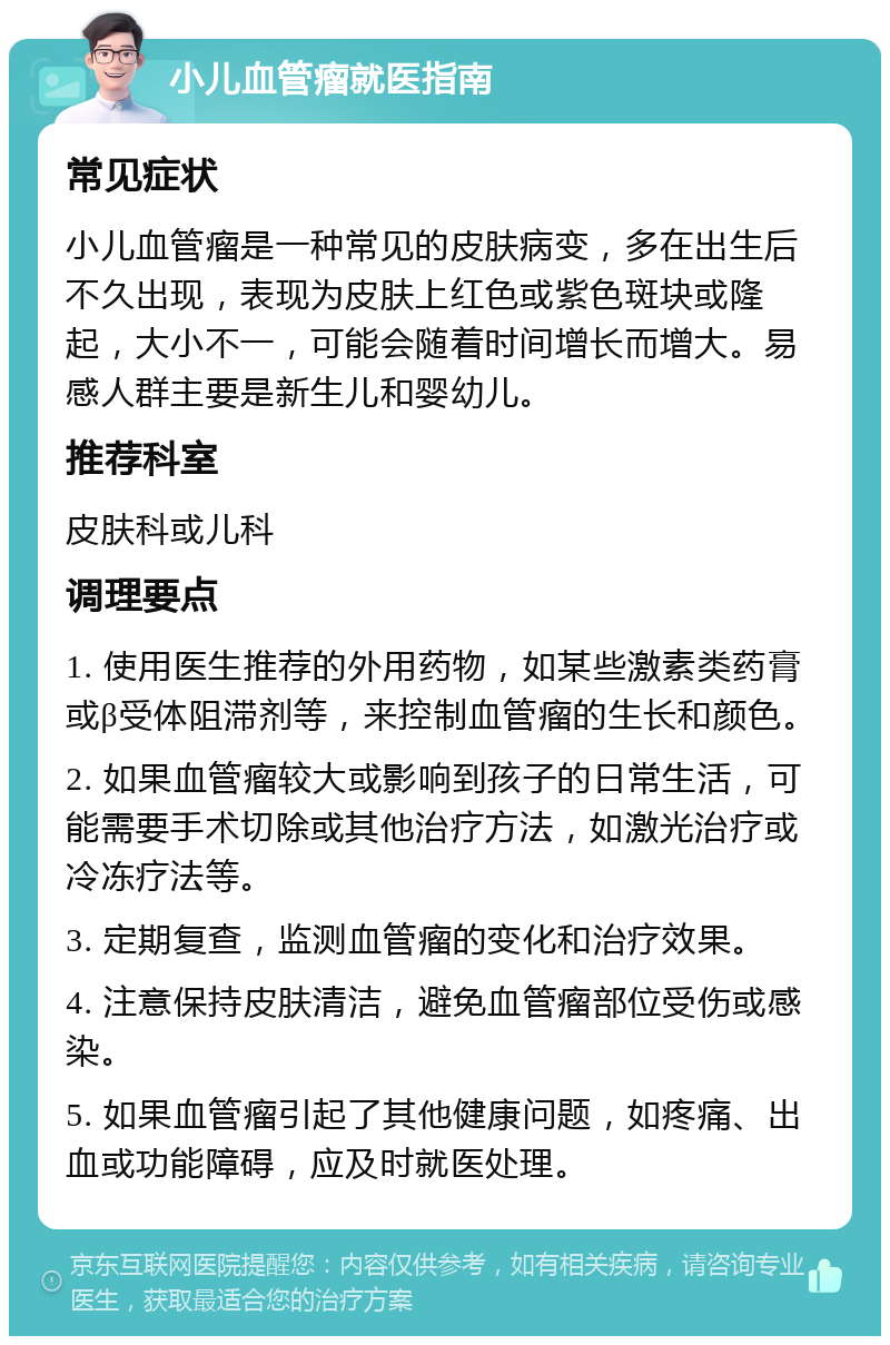 小儿血管瘤就医指南 常见症状 小儿血管瘤是一种常见的皮肤病变，多在出生后不久出现，表现为皮肤上红色或紫色斑块或隆起，大小不一，可能会随着时间增长而增大。易感人群主要是新生儿和婴幼儿。 推荐科室 皮肤科或儿科 调理要点 1. 使用医生推荐的外用药物，如某些激素类药膏或β受体阻滞剂等，来控制血管瘤的生长和颜色。 2. 如果血管瘤较大或影响到孩子的日常生活，可能需要手术切除或其他治疗方法，如激光治疗或冷冻疗法等。 3. 定期复查，监测血管瘤的变化和治疗效果。 4. 注意保持皮肤清洁，避免血管瘤部位受伤或感染。 5. 如果血管瘤引起了其他健康问题，如疼痛、出血或功能障碍，应及时就医处理。