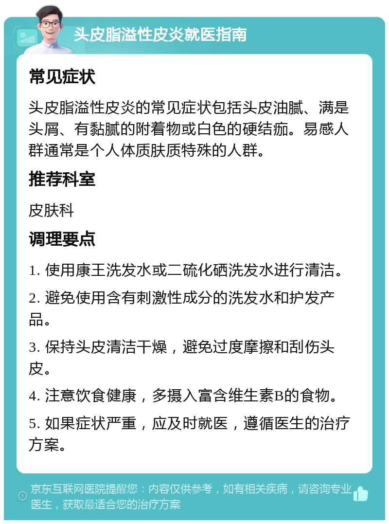 头皮脂溢性皮炎就医指南 常见症状 头皮脂溢性皮炎的常见症状包括头皮油腻、满是头屑、有黏腻的附着物或白色的硬结痂。易感人群通常是个人体质肤质特殊的人群。 推荐科室 皮肤科 调理要点 1. 使用康王洗发水或二硫化硒洗发水进行清洁。 2. 避免使用含有刺激性成分的洗发水和护发产品。 3. 保持头皮清洁干燥，避免过度摩擦和刮伤头皮。 4. 注意饮食健康，多摄入富含维生素B的食物。 5. 如果症状严重，应及时就医，遵循医生的治疗方案。