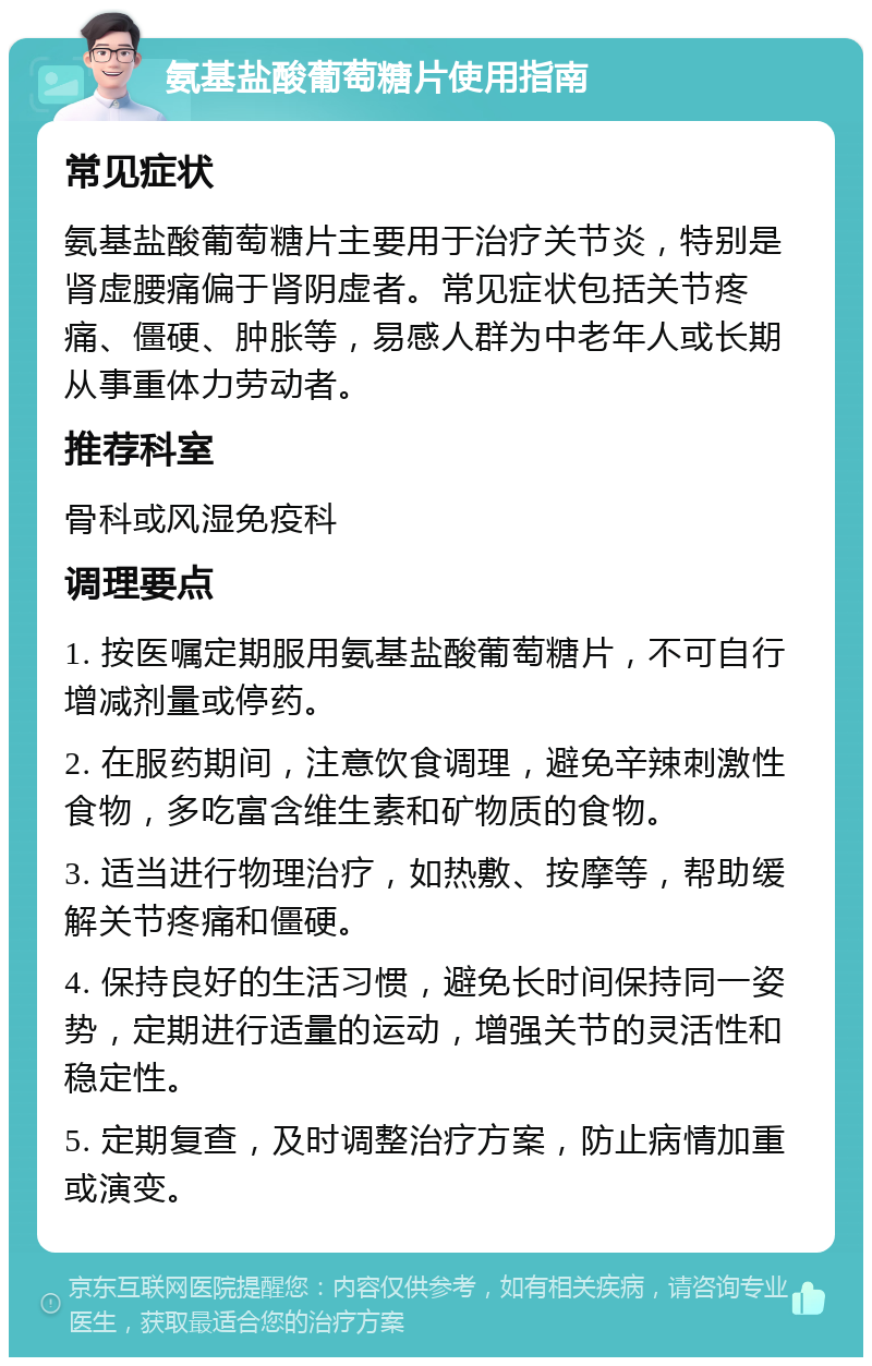 氨基盐酸葡萄糖片使用指南 常见症状 氨基盐酸葡萄糖片主要用于治疗关节炎，特别是肾虚腰痛偏于肾阴虚者。常见症状包括关节疼痛、僵硬、肿胀等，易感人群为中老年人或长期从事重体力劳动者。 推荐科室 骨科或风湿免疫科 调理要点 1. 按医嘱定期服用氨基盐酸葡萄糖片，不可自行增减剂量或停药。 2. 在服药期间，注意饮食调理，避免辛辣刺激性食物，多吃富含维生素和矿物质的食物。 3. 适当进行物理治疗，如热敷、按摩等，帮助缓解关节疼痛和僵硬。 4. 保持良好的生活习惯，避免长时间保持同一姿势，定期进行适量的运动，增强关节的灵活性和稳定性。 5. 定期复查，及时调整治疗方案，防止病情加重或演变。