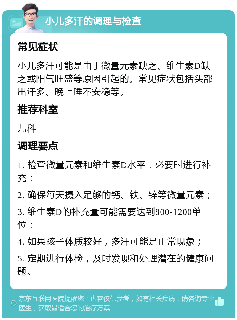 小儿多汗的调理与检查 常见症状 小儿多汗可能是由于微量元素缺乏、维生素D缺乏或阳气旺盛等原因引起的。常见症状包括头部出汗多、晚上睡不安稳等。 推荐科室 儿科 调理要点 1. 检查微量元素和维生素D水平，必要时进行补充； 2. 确保每天摄入足够的钙、铁、锌等微量元素； 3. 维生素D的补充量可能需要达到800-1200单位； 4. 如果孩子体质较好，多汗可能是正常现象； 5. 定期进行体检，及时发现和处理潜在的健康问题。