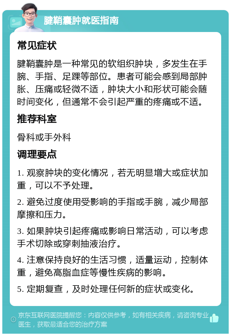 腱鞘囊肿就医指南 常见症状 腱鞘囊肿是一种常见的软组织肿块，多发生在手腕、手指、足踝等部位。患者可能会感到局部肿胀、压痛或轻微不适，肿块大小和形状可能会随时间变化，但通常不会引起严重的疼痛或不适。 推荐科室 骨科或手外科 调理要点 1. 观察肿块的变化情况，若无明显增大或症状加重，可以不予处理。 2. 避免过度使用受影响的手指或手腕，减少局部摩擦和压力。 3. 如果肿块引起疼痛或影响日常活动，可以考虑手术切除或穿刺抽液治疗。 4. 注意保持良好的生活习惯，适量运动，控制体重，避免高脂血症等慢性疾病的影响。 5. 定期复查，及时处理任何新的症状或变化。