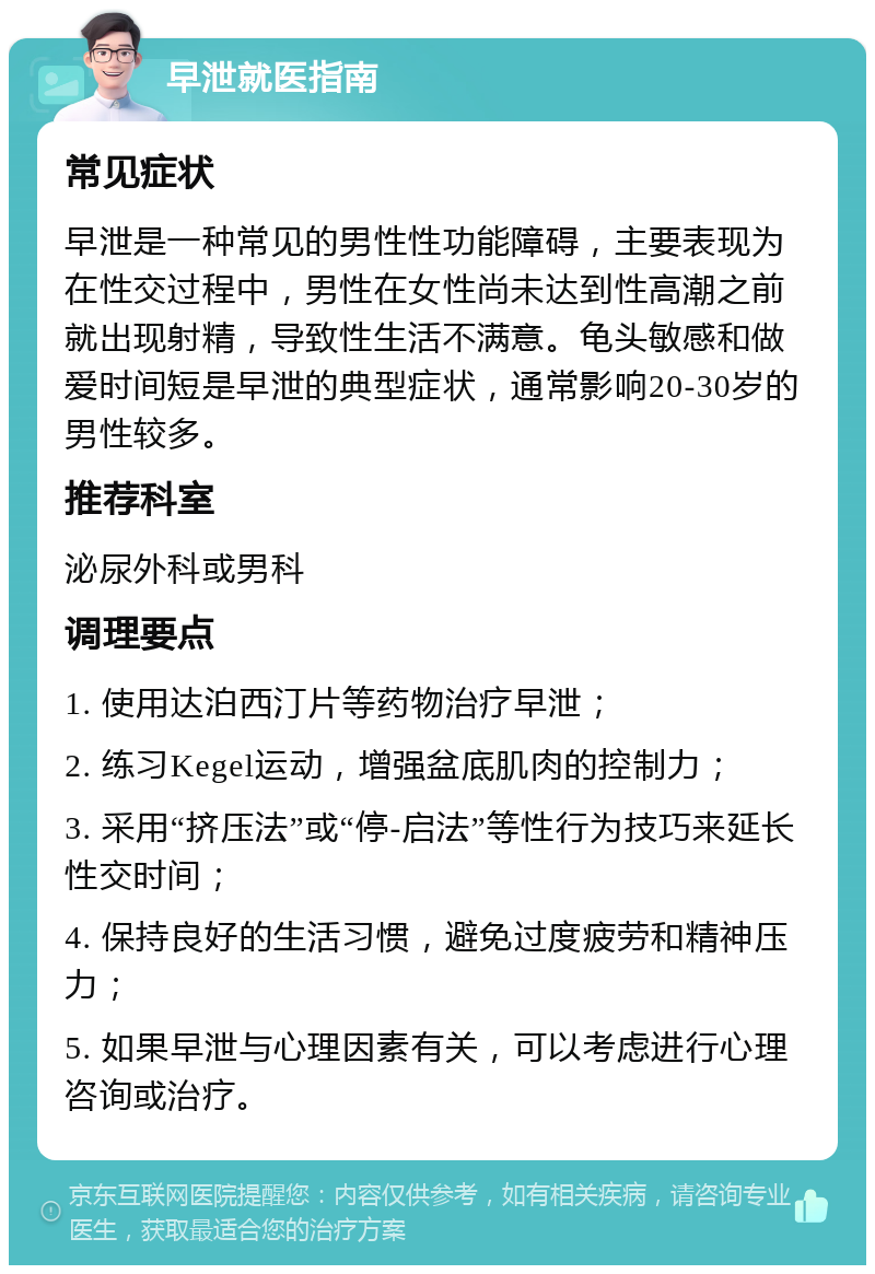 早泄就医指南 常见症状 早泄是一种常见的男性性功能障碍，主要表现为在性交过程中，男性在女性尚未达到性高潮之前就出现射精，导致性生活不满意。龟头敏感和做爱时间短是早泄的典型症状，通常影响20-30岁的男性较多。 推荐科室 泌尿外科或男科 调理要点 1. 使用达泊西汀片等药物治疗早泄； 2. 练习Kegel运动，增强盆底肌肉的控制力； 3. 采用“挤压法”或“停-启法”等性行为技巧来延长性交时间； 4. 保持良好的生活习惯，避免过度疲劳和精神压力； 5. 如果早泄与心理因素有关，可以考虑进行心理咨询或治疗。