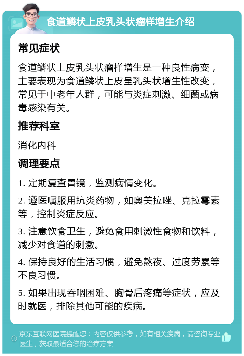 食道鳞状上皮乳头状瘤样增生介绍 常见症状 食道鳞状上皮乳头状瘤样增生是一种良性病变，主要表现为食道鳞状上皮呈乳头状增生性改变，常见于中老年人群，可能与炎症刺激、细菌或病毒感染有关。 推荐科室 消化内科 调理要点 1. 定期复查胃镜，监测病情变化。 2. 遵医嘱服用抗炎药物，如奥美拉唑、克拉霉素等，控制炎症反应。 3. 注意饮食卫生，避免食用刺激性食物和饮料，减少对食道的刺激。 4. 保持良好的生活习惯，避免熬夜、过度劳累等不良习惯。 5. 如果出现吞咽困难、胸骨后疼痛等症状，应及时就医，排除其他可能的疾病。