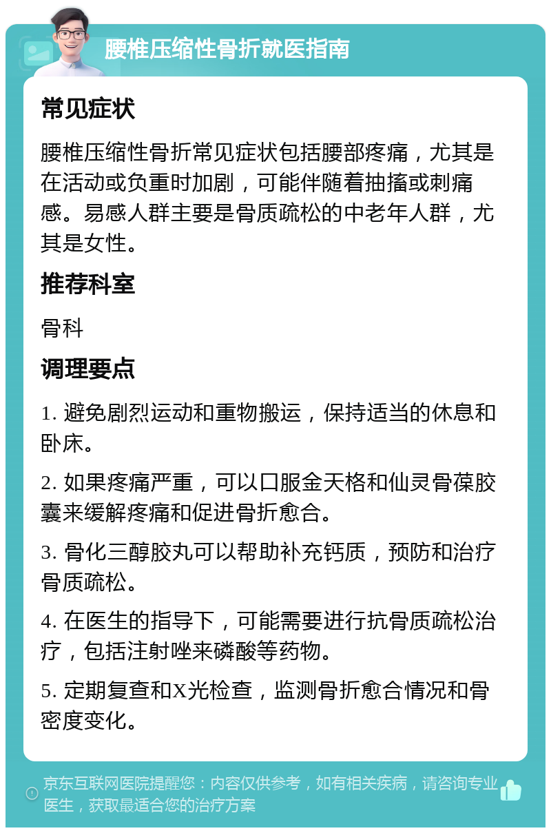 腰椎压缩性骨折就医指南 常见症状 腰椎压缩性骨折常见症状包括腰部疼痛，尤其是在活动或负重时加剧，可能伴随着抽搐或刺痛感。易感人群主要是骨质疏松的中老年人群，尤其是女性。 推荐科室 骨科 调理要点 1. 避免剧烈运动和重物搬运，保持适当的休息和卧床。 2. 如果疼痛严重，可以口服金天格和仙灵骨葆胶囊来缓解疼痛和促进骨折愈合。 3. 骨化三醇胶丸可以帮助补充钙质，预防和治疗骨质疏松。 4. 在医生的指导下，可能需要进行抗骨质疏松治疗，包括注射唑来磷酸等药物。 5. 定期复查和X光检查，监测骨折愈合情况和骨密度变化。