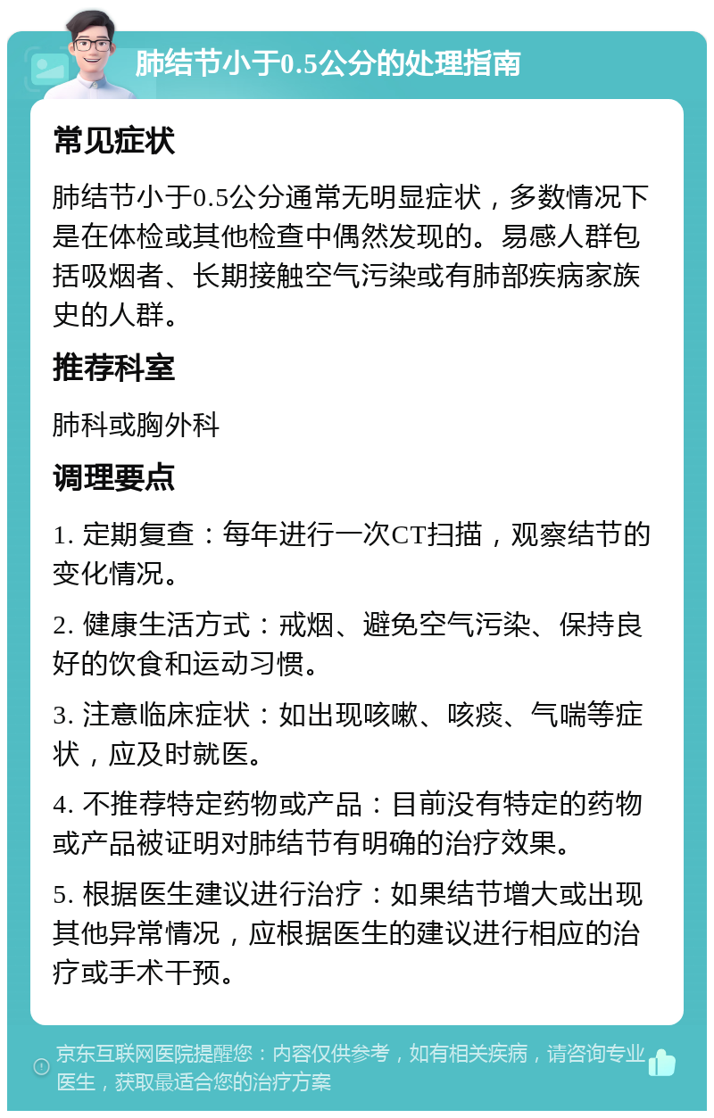 肺结节小于0.5公分的处理指南 常见症状 肺结节小于0.5公分通常无明显症状，多数情况下是在体检或其他检查中偶然发现的。易感人群包括吸烟者、长期接触空气污染或有肺部疾病家族史的人群。 推荐科室 肺科或胸外科 调理要点 1. 定期复查：每年进行一次CT扫描，观察结节的变化情况。 2. 健康生活方式：戒烟、避免空气污染、保持良好的饮食和运动习惯。 3. 注意临床症状：如出现咳嗽、咳痰、气喘等症状，应及时就医。 4. 不推荐特定药物或产品：目前没有特定的药物或产品被证明对肺结节有明确的治疗效果。 5. 根据医生建议进行治疗：如果结节增大或出现其他异常情况，应根据医生的建议进行相应的治疗或手术干预。