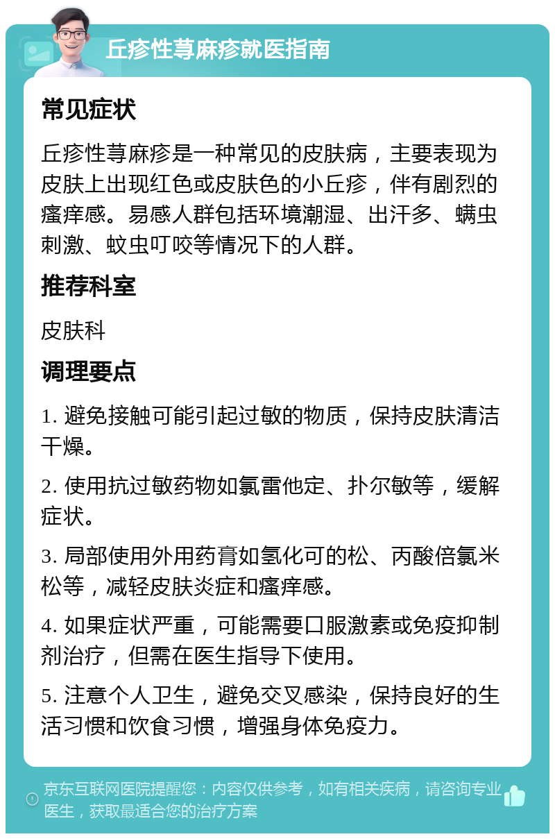 丘疹性荨麻疹就医指南 常见症状 丘疹性荨麻疹是一种常见的皮肤病，主要表现为皮肤上出现红色或皮肤色的小丘疹，伴有剧烈的瘙痒感。易感人群包括环境潮湿、出汗多、螨虫刺激、蚊虫叮咬等情况下的人群。 推荐科室 皮肤科 调理要点 1. 避免接触可能引起过敏的物质，保持皮肤清洁干燥。 2. 使用抗过敏药物如氯雷他定、扑尔敏等，缓解症状。 3. 局部使用外用药膏如氢化可的松、丙酸倍氯米松等，减轻皮肤炎症和瘙痒感。 4. 如果症状严重，可能需要口服激素或免疫抑制剂治疗，但需在医生指导下使用。 5. 注意个人卫生，避免交叉感染，保持良好的生活习惯和饮食习惯，增强身体免疫力。