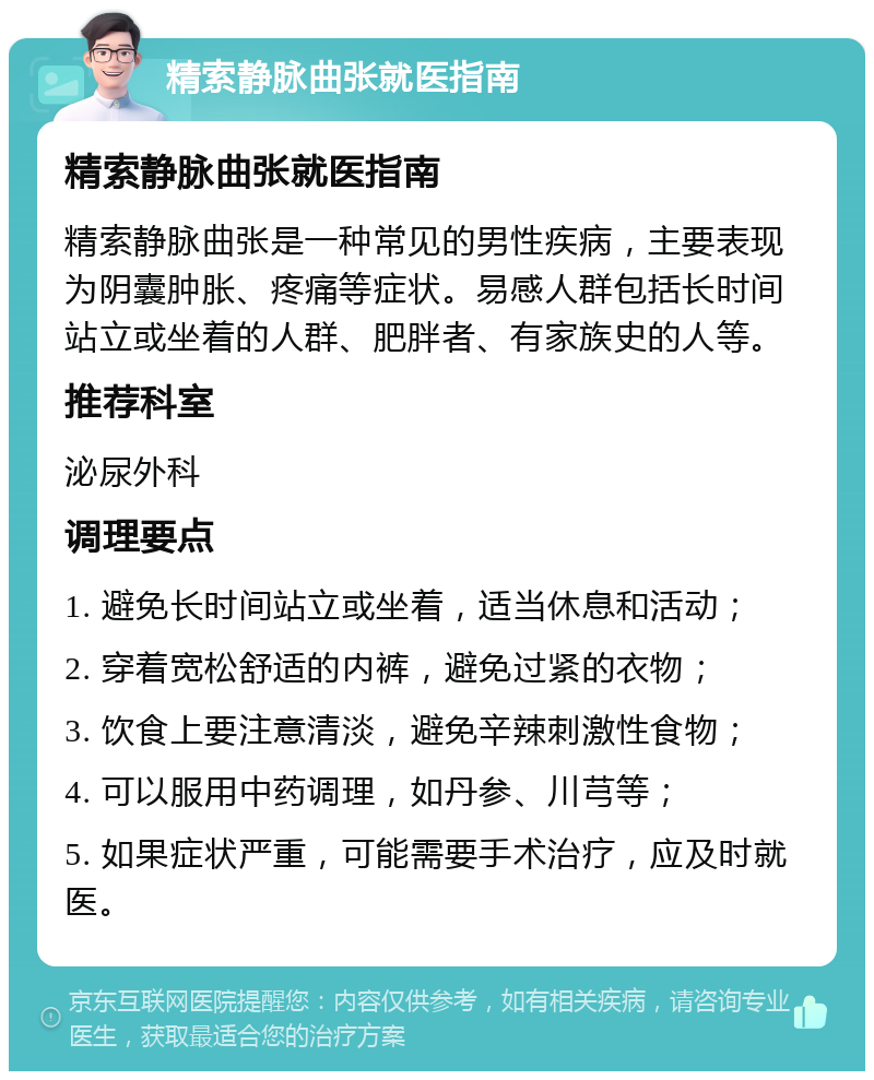 精索静脉曲张就医指南 精索静脉曲张就医指南 精索静脉曲张是一种常见的男性疾病，主要表现为阴囊肿胀、疼痛等症状。易感人群包括长时间站立或坐着的人群、肥胖者、有家族史的人等。 推荐科室 泌尿外科 调理要点 1. 避免长时间站立或坐着，适当休息和活动； 2. 穿着宽松舒适的内裤，避免过紧的衣物； 3. 饮食上要注意清淡，避免辛辣刺激性食物； 4. 可以服用中药调理，如丹参、川芎等； 5. 如果症状严重，可能需要手术治疗，应及时就医。