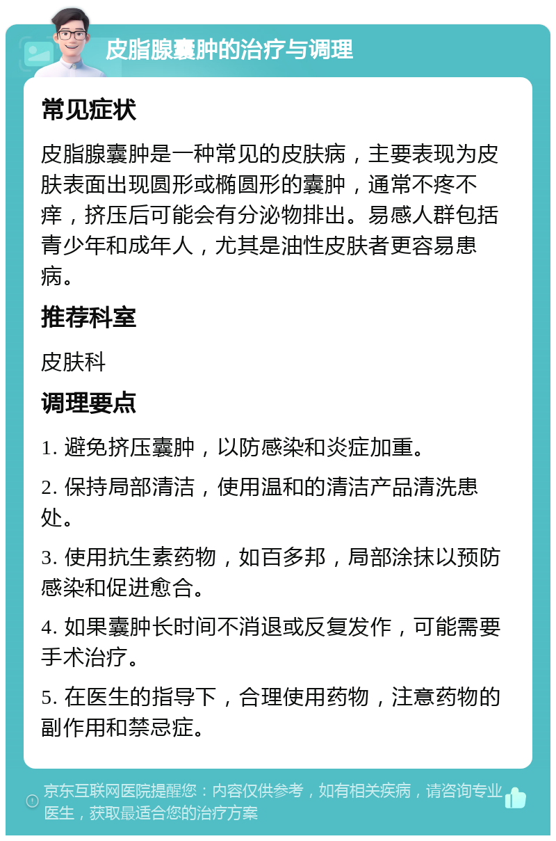 皮脂腺囊肿的治疗与调理 常见症状 皮脂腺囊肿是一种常见的皮肤病，主要表现为皮肤表面出现圆形或椭圆形的囊肿，通常不疼不痒，挤压后可能会有分泌物排出。易感人群包括青少年和成年人，尤其是油性皮肤者更容易患病。 推荐科室 皮肤科 调理要点 1. 避免挤压囊肿，以防感染和炎症加重。 2. 保持局部清洁，使用温和的清洁产品清洗患处。 3. 使用抗生素药物，如百多邦，局部涂抹以预防感染和促进愈合。 4. 如果囊肿长时间不消退或反复发作，可能需要手术治疗。 5. 在医生的指导下，合理使用药物，注意药物的副作用和禁忌症。