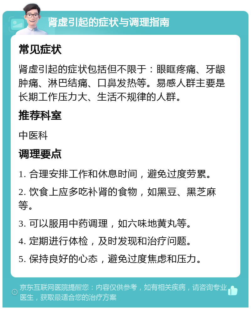 肾虚引起的症状与调理指南 常见症状 肾虚引起的症状包括但不限于：眼眶疼痛、牙龈肿痛、淋巴结痛、口鼻发热等。易感人群主要是长期工作压力大、生活不规律的人群。 推荐科室 中医科 调理要点 1. 合理安排工作和休息时间，避免过度劳累。 2. 饮食上应多吃补肾的食物，如黑豆、黑芝麻等。 3. 可以服用中药调理，如六味地黄丸等。 4. 定期进行体检，及时发现和治疗问题。 5. 保持良好的心态，避免过度焦虑和压力。