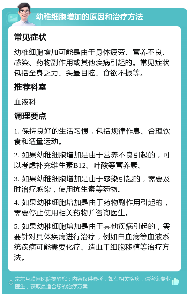 幼稚细胞增加的原因和治疗方法 常见症状 幼稚细胞增加可能是由于身体疲劳、营养不良、感染、药物副作用或其他疾病引起的。常见症状包括全身乏力、头晕目眩、食欲不振等。 推荐科室 血液科 调理要点 1. 保持良好的生活习惯，包括规律作息、合理饮食和适量运动。 2. 如果幼稚细胞增加是由于营养不良引起的，可以考虑补充维生素B12、叶酸等营养素。 3. 如果幼稚细胞增加是由于感染引起的，需要及时治疗感染，使用抗生素等药物。 4. 如果幼稚细胞增加是由于药物副作用引起的，需要停止使用相关药物并咨询医生。 5. 如果幼稚细胞增加是由于其他疾病引起的，需要针对具体疾病进行治疗，例如白血病等血液系统疾病可能需要化疗、造血干细胞移植等治疗方法。