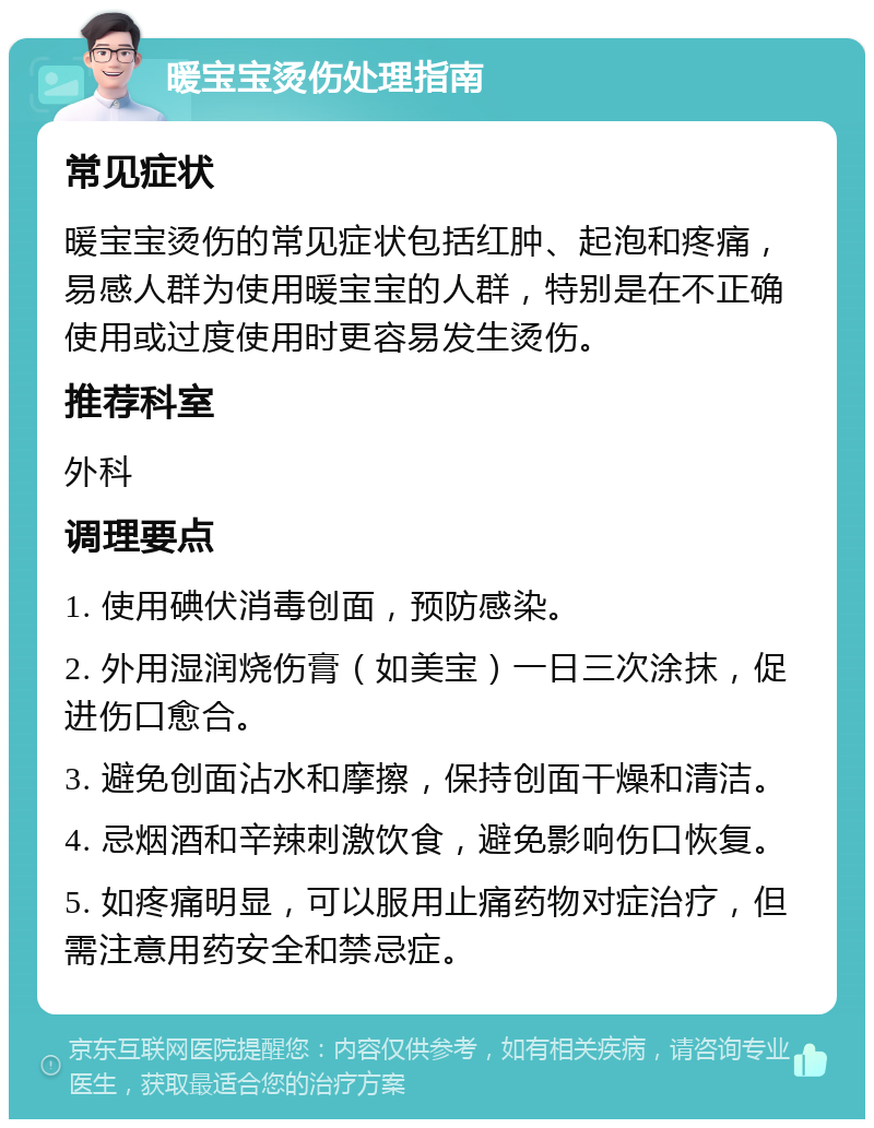 暖宝宝烫伤处理指南 常见症状 暖宝宝烫伤的常见症状包括红肿、起泡和疼痛，易感人群为使用暖宝宝的人群，特别是在不正确使用或过度使用时更容易发生烫伤。 推荐科室 外科 调理要点 1. 使用碘伏消毒创面，预防感染。 2. 外用湿润烧伤膏（如美宝）一日三次涂抹，促进伤口愈合。 3. 避免创面沾水和摩擦，保持创面干燥和清洁。 4. 忌烟酒和辛辣刺激饮食，避免影响伤口恢复。 5. 如疼痛明显，可以服用止痛药物对症治疗，但需注意用药安全和禁忌症。