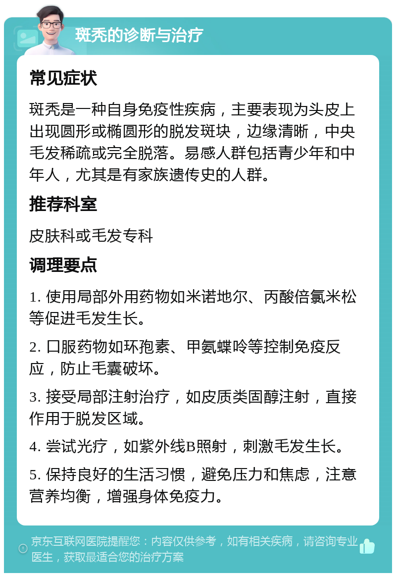 斑秃的诊断与治疗 常见症状 斑秃是一种自身免疫性疾病，主要表现为头皮上出现圆形或椭圆形的脱发斑块，边缘清晰，中央毛发稀疏或完全脱落。易感人群包括青少年和中年人，尤其是有家族遗传史的人群。 推荐科室 皮肤科或毛发专科 调理要点 1. 使用局部外用药物如米诺地尔、丙酸倍氯米松等促进毛发生长。 2. 口服药物如环孢素、甲氨蝶呤等控制免疫反应，防止毛囊破坏。 3. 接受局部注射治疗，如皮质类固醇注射，直接作用于脱发区域。 4. 尝试光疗，如紫外线B照射，刺激毛发生长。 5. 保持良好的生活习惯，避免压力和焦虑，注意营养均衡，增强身体免疫力。