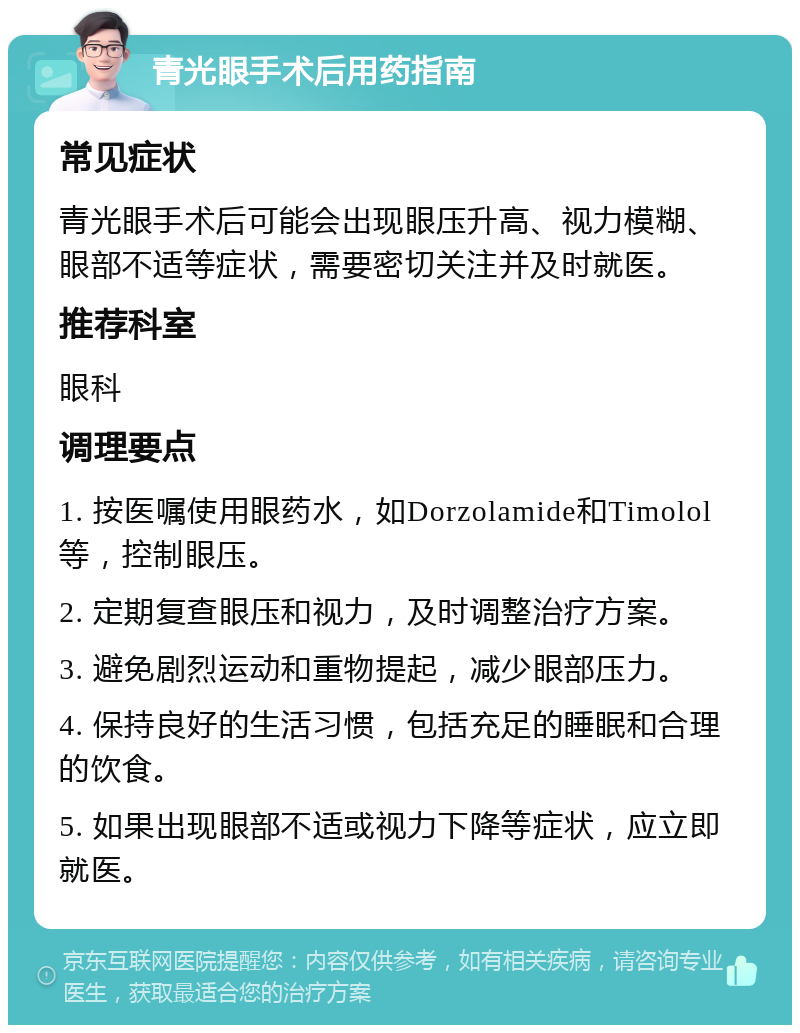 青光眼手术后用药指南 常见症状 青光眼手术后可能会出现眼压升高、视力模糊、眼部不适等症状，需要密切关注并及时就医。 推荐科室 眼科 调理要点 1. 按医嘱使用眼药水，如Dorzolamide和Timolol等，控制眼压。 2. 定期复查眼压和视力，及时调整治疗方案。 3. 避免剧烈运动和重物提起，减少眼部压力。 4. 保持良好的生活习惯，包括充足的睡眠和合理的饮食。 5. 如果出现眼部不适或视力下降等症状，应立即就医。