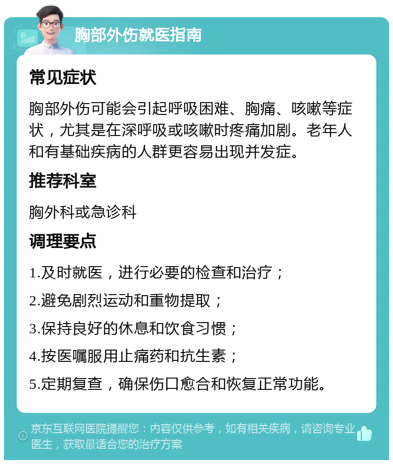 胸部外伤就医指南 常见症状 胸部外伤可能会引起呼吸困难、胸痛、咳嗽等症状，尤其是在深呼吸或咳嗽时疼痛加剧。老年人和有基础疾病的人群更容易出现并发症。 推荐科室 胸外科或急诊科 调理要点 1.及时就医，进行必要的检查和治疗； 2.避免剧烈运动和重物提取； 3.保持良好的休息和饮食习惯； 4.按医嘱服用止痛药和抗生素； 5.定期复查，确保伤口愈合和恢复正常功能。