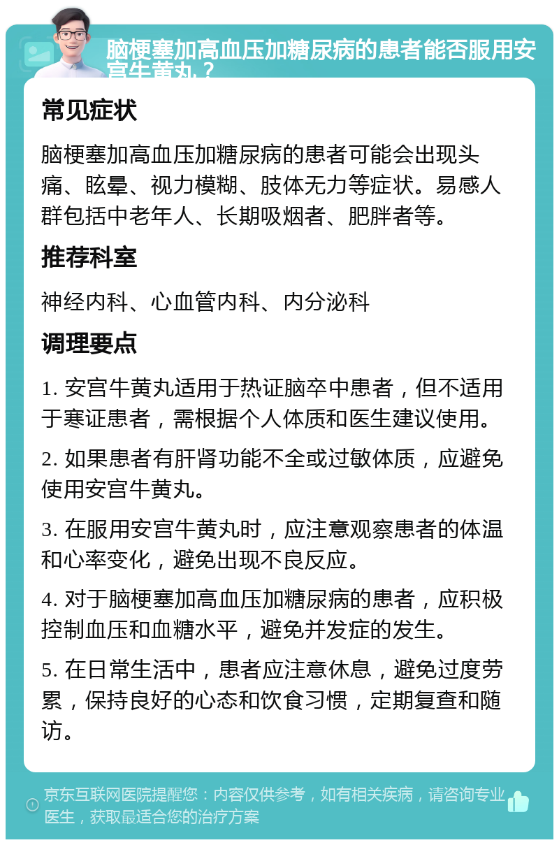 脑梗塞加高血压加糖尿病的患者能否服用安宫牛黄丸？ 常见症状 脑梗塞加高血压加糖尿病的患者可能会出现头痛、眩晕、视力模糊、肢体无力等症状。易感人群包括中老年人、长期吸烟者、肥胖者等。 推荐科室 神经内科、心血管内科、内分泌科 调理要点 1. 安宫牛黄丸适用于热证脑卒中患者，但不适用于寒证患者，需根据个人体质和医生建议使用。 2. 如果患者有肝肾功能不全或过敏体质，应避免使用安宫牛黄丸。 3. 在服用安宫牛黄丸时，应注意观察患者的体温和心率变化，避免出现不良反应。 4. 对于脑梗塞加高血压加糖尿病的患者，应积极控制血压和血糖水平，避免并发症的发生。 5. 在日常生活中，患者应注意休息，避免过度劳累，保持良好的心态和饮食习惯，定期复查和随访。