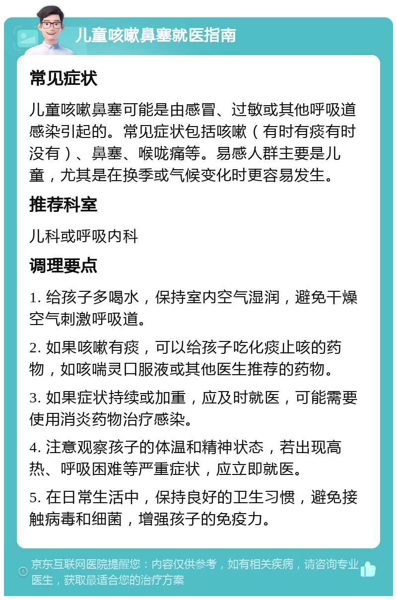 儿童咳嗽鼻塞就医指南 常见症状 儿童咳嗽鼻塞可能是由感冒、过敏或其他呼吸道感染引起的。常见症状包括咳嗽（有时有痰有时没有）、鼻塞、喉咙痛等。易感人群主要是儿童，尤其是在换季或气候变化时更容易发生。 推荐科室 儿科或呼吸内科 调理要点 1. 给孩子多喝水，保持室内空气湿润，避免干燥空气刺激呼吸道。 2. 如果咳嗽有痰，可以给孩子吃化痰止咳的药物，如咳喘灵口服液或其他医生推荐的药物。 3. 如果症状持续或加重，应及时就医，可能需要使用消炎药物治疗感染。 4. 注意观察孩子的体温和精神状态，若出现高热、呼吸困难等严重症状，应立即就医。 5. 在日常生活中，保持良好的卫生习惯，避免接触病毒和细菌，增强孩子的免疫力。