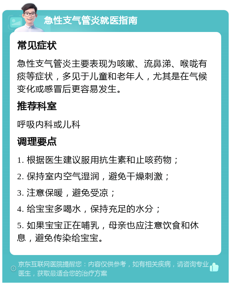 急性支气管炎就医指南 常见症状 急性支气管炎主要表现为咳嗽、流鼻涕、喉咙有痰等症状，多见于儿童和老年人，尤其是在气候变化或感冒后更容易发生。 推荐科室 呼吸内科或儿科 调理要点 1. 根据医生建议服用抗生素和止咳药物； 2. 保持室内空气湿润，避免干燥刺激； 3. 注意保暖，避免受凉； 4. 给宝宝多喝水，保持充足的水分； 5. 如果宝宝正在哺乳，母亲也应注意饮食和休息，避免传染给宝宝。