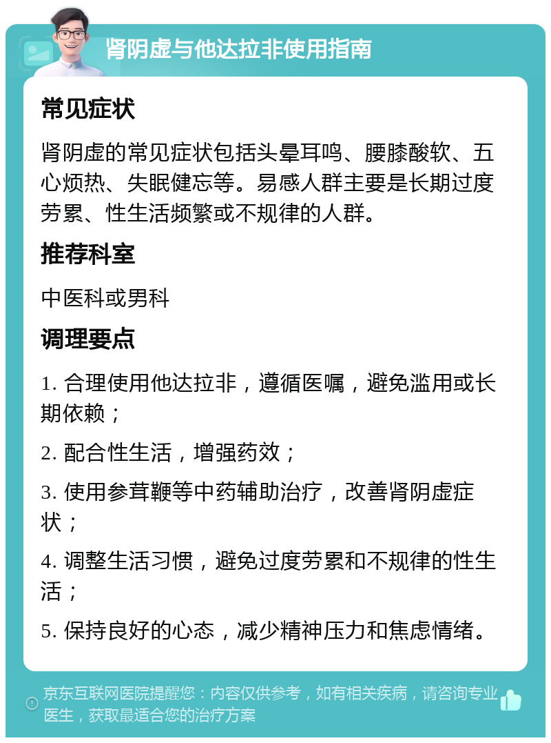 肾阴虚与他达拉非使用指南 常见症状 肾阴虚的常见症状包括头晕耳鸣、腰膝酸软、五心烦热、失眠健忘等。易感人群主要是长期过度劳累、性生活频繁或不规律的人群。 推荐科室 中医科或男科 调理要点 1. 合理使用他达拉非，遵循医嘱，避免滥用或长期依赖； 2. 配合性生活，增强药效； 3. 使用参茸鞭等中药辅助治疗，改善肾阴虚症状； 4. 调整生活习惯，避免过度劳累和不规律的性生活； 5. 保持良好的心态，减少精神压力和焦虑情绪。