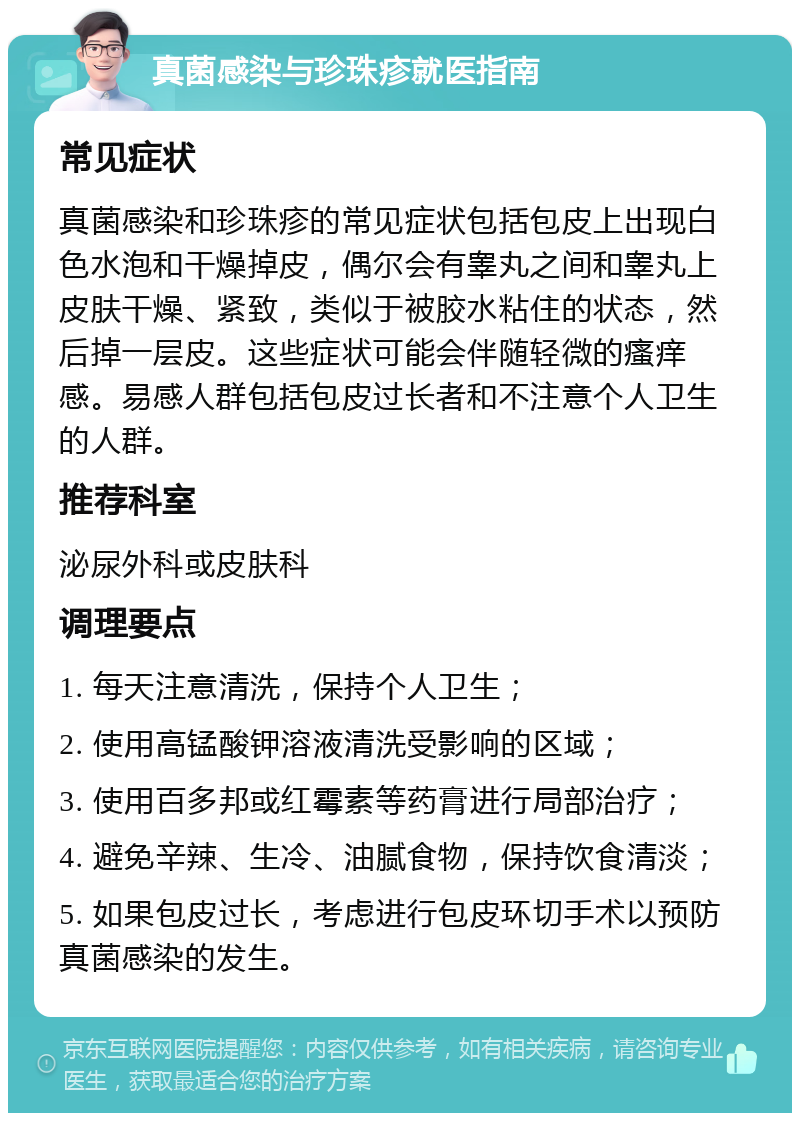 真菌感染与珍珠疹就医指南 常见症状 真菌感染和珍珠疹的常见症状包括包皮上出现白色水泡和干燥掉皮，偶尔会有睾丸之间和睾丸上皮肤干燥、紧致，类似于被胶水粘住的状态，然后掉一层皮。这些症状可能会伴随轻微的瘙痒感。易感人群包括包皮过长者和不注意个人卫生的人群。 推荐科室 泌尿外科或皮肤科 调理要点 1. 每天注意清洗，保持个人卫生； 2. 使用高锰酸钾溶液清洗受影响的区域； 3. 使用百多邦或红霉素等药膏进行局部治疗； 4. 避免辛辣、生冷、油腻食物，保持饮食清淡； 5. 如果包皮过长，考虑进行包皮环切手术以预防真菌感染的发生。