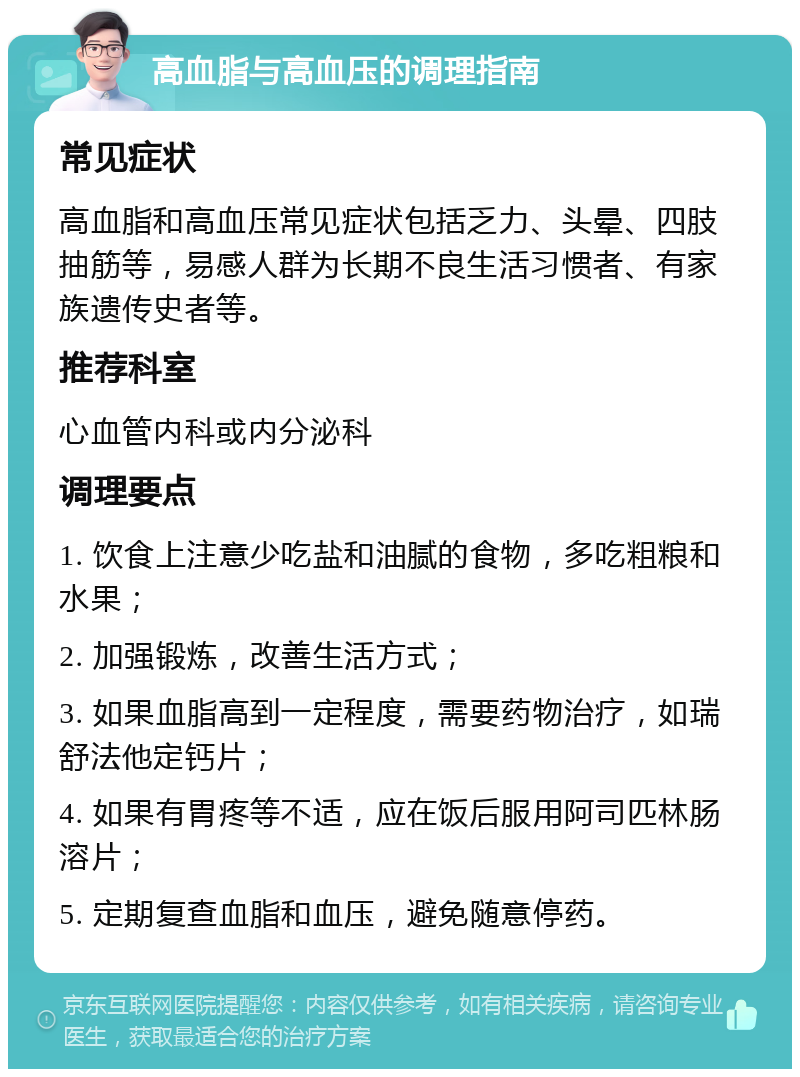 高血脂与高血压的调理指南 常见症状 高血脂和高血压常见症状包括乏力、头晕、四肢抽筋等，易感人群为长期不良生活习惯者、有家族遗传史者等。 推荐科室 心血管内科或内分泌科 调理要点 1. 饮食上注意少吃盐和油腻的食物，多吃粗粮和水果； 2. 加强锻炼，改善生活方式； 3. 如果血脂高到一定程度，需要药物治疗，如瑞舒法他定钙片； 4. 如果有胃疼等不适，应在饭后服用阿司匹林肠溶片； 5. 定期复查血脂和血压，避免随意停药。