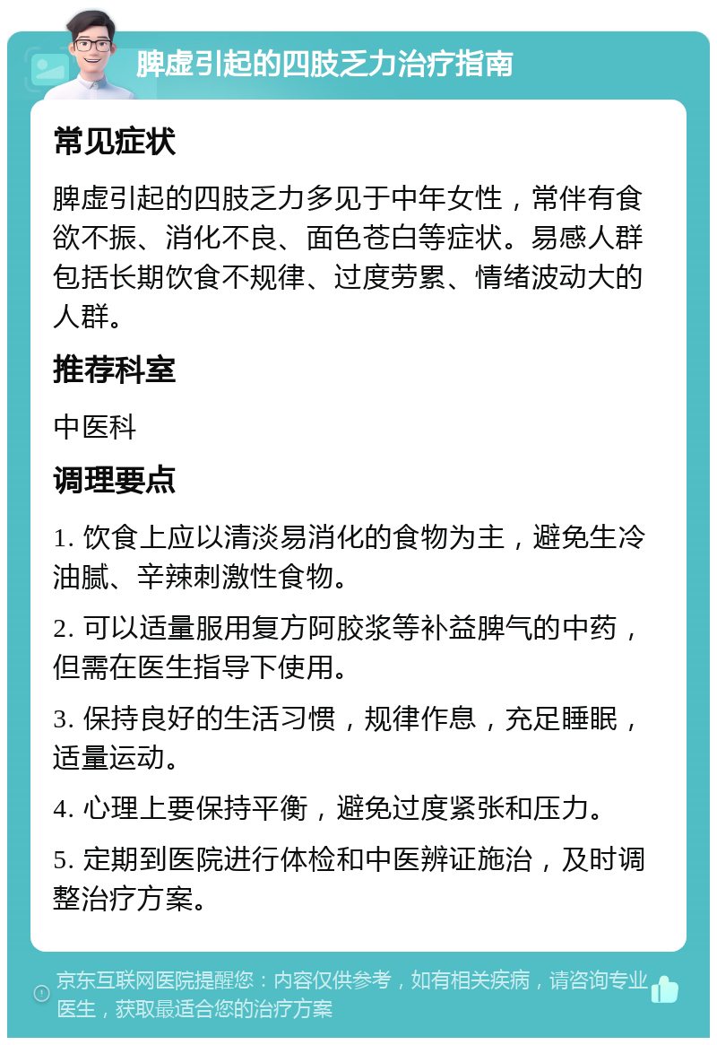 脾虚引起的四肢乏力治疗指南 常见症状 脾虚引起的四肢乏力多见于中年女性，常伴有食欲不振、消化不良、面色苍白等症状。易感人群包括长期饮食不规律、过度劳累、情绪波动大的人群。 推荐科室 中医科 调理要点 1. 饮食上应以清淡易消化的食物为主，避免生冷油腻、辛辣刺激性食物。 2. 可以适量服用复方阿胶浆等补益脾气的中药，但需在医生指导下使用。 3. 保持良好的生活习惯，规律作息，充足睡眠，适量运动。 4. 心理上要保持平衡，避免过度紧张和压力。 5. 定期到医院进行体检和中医辨证施治，及时调整治疗方案。