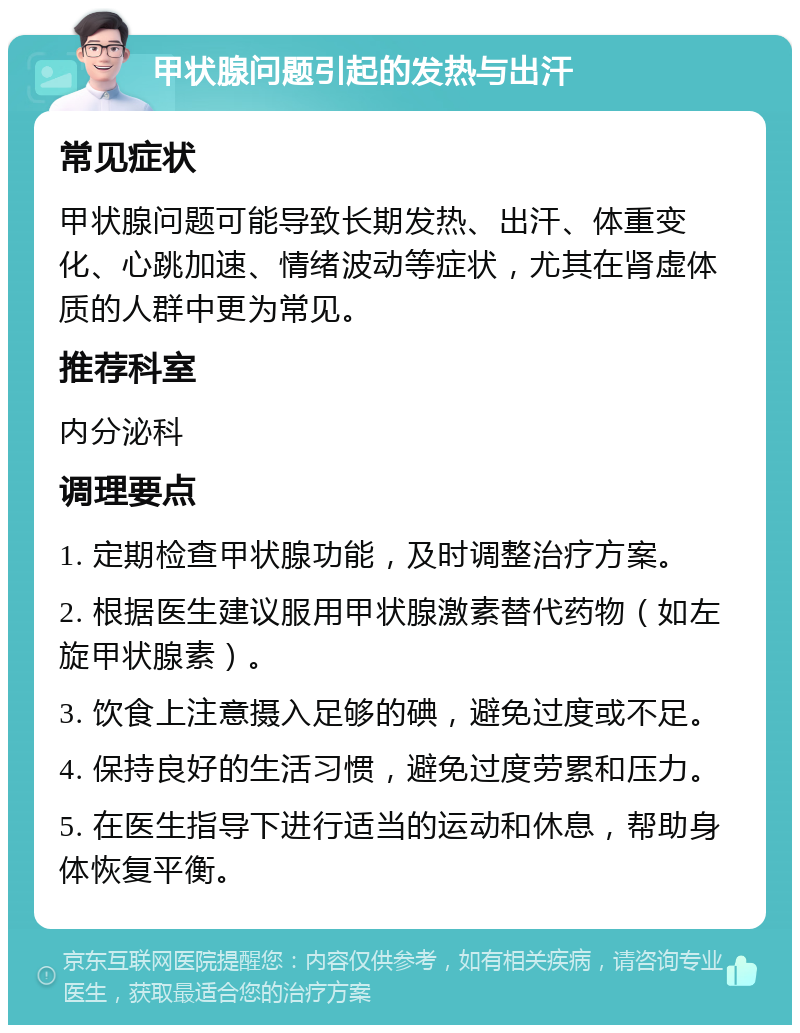 甲状腺问题引起的发热与出汗 常见症状 甲状腺问题可能导致长期发热、出汗、体重变化、心跳加速、情绪波动等症状，尤其在肾虚体质的人群中更为常见。 推荐科室 内分泌科 调理要点 1. 定期检查甲状腺功能，及时调整治疗方案。 2. 根据医生建议服用甲状腺激素替代药物（如左旋甲状腺素）。 3. 饮食上注意摄入足够的碘，避免过度或不足。 4. 保持良好的生活习惯，避免过度劳累和压力。 5. 在医生指导下进行适当的运动和休息，帮助身体恢复平衡。