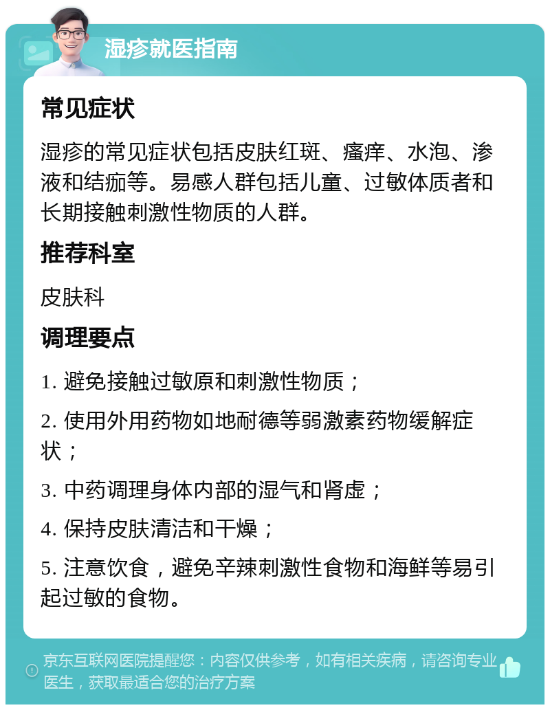 湿疹就医指南 常见症状 湿疹的常见症状包括皮肤红斑、瘙痒、水泡、渗液和结痂等。易感人群包括儿童、过敏体质者和长期接触刺激性物质的人群。 推荐科室 皮肤科 调理要点 1. 避免接触过敏原和刺激性物质； 2. 使用外用药物如地耐德等弱激素药物缓解症状； 3. 中药调理身体内部的湿气和肾虚； 4. 保持皮肤清洁和干燥； 5. 注意饮食，避免辛辣刺激性食物和海鲜等易引起过敏的食物。