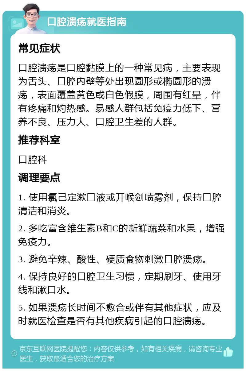 口腔溃疡就医指南 常见症状 口腔溃疡是口腔黏膜上的一种常见病，主要表现为舌头、口腔内壁等处出现圆形或椭圆形的溃疡，表面覆盖黄色或白色假膜，周围有红晕，伴有疼痛和灼热感。易感人群包括免疫力低下、营养不良、压力大、口腔卫生差的人群。 推荐科室 口腔科 调理要点 1. 使用氯己定漱口液或开喉剑喷雾剂，保持口腔清洁和消炎。 2. 多吃富含维生素B和C的新鲜蔬菜和水果，增强免疫力。 3. 避免辛辣、酸性、硬质食物刺激口腔溃疡。 4. 保持良好的口腔卫生习惯，定期刷牙、使用牙线和漱口水。 5. 如果溃疡长时间不愈合或伴有其他症状，应及时就医检查是否有其他疾病引起的口腔溃疡。