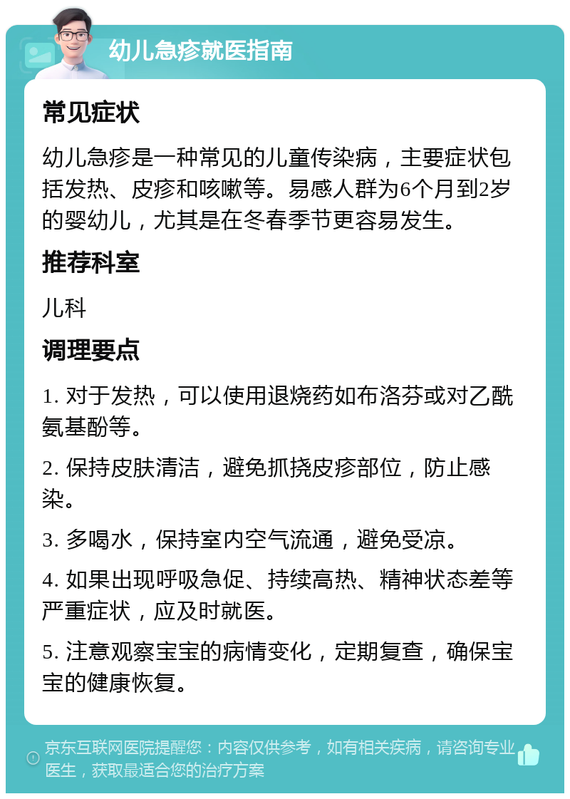 幼儿急疹就医指南 常见症状 幼儿急疹是一种常见的儿童传染病，主要症状包括发热、皮疹和咳嗽等。易感人群为6个月到2岁的婴幼儿，尤其是在冬春季节更容易发生。 推荐科室 儿科 调理要点 1. 对于发热，可以使用退烧药如布洛芬或对乙酰氨基酚等。 2. 保持皮肤清洁，避免抓挠皮疹部位，防止感染。 3. 多喝水，保持室内空气流通，避免受凉。 4. 如果出现呼吸急促、持续高热、精神状态差等严重症状，应及时就医。 5. 注意观察宝宝的病情变化，定期复查，确保宝宝的健康恢复。