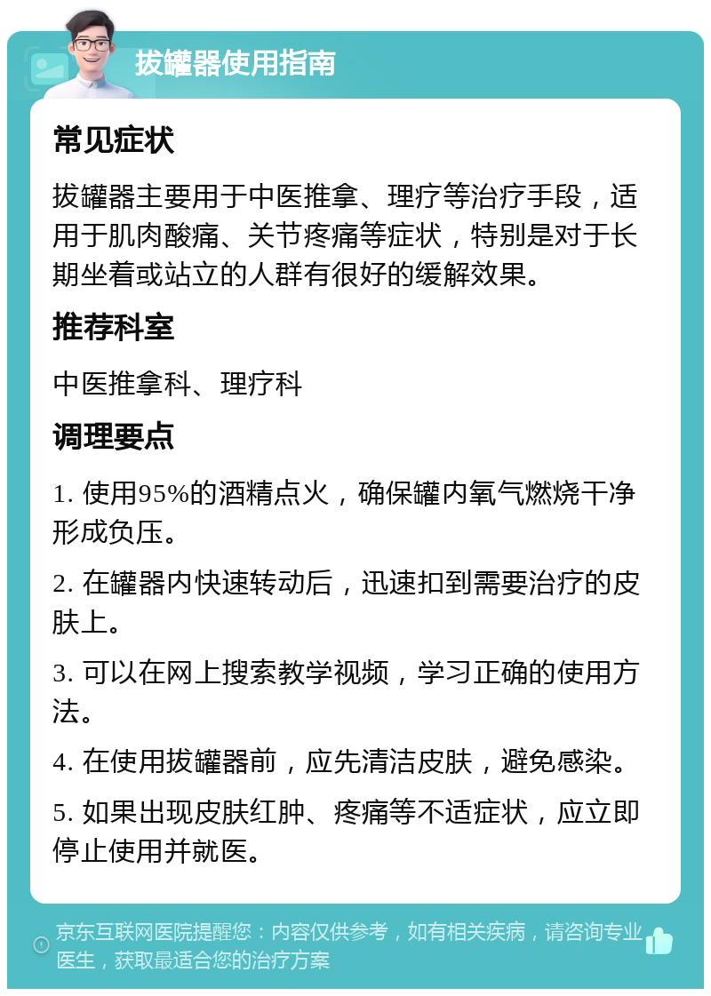 拔罐器使用指南 常见症状 拔罐器主要用于中医推拿、理疗等治疗手段，适用于肌肉酸痛、关节疼痛等症状，特别是对于长期坐着或站立的人群有很好的缓解效果。 推荐科室 中医推拿科、理疗科 调理要点 1. 使用95%的酒精点火，确保罐内氧气燃烧干净形成负压。 2. 在罐器内快速转动后，迅速扣到需要治疗的皮肤上。 3. 可以在网上搜索教学视频，学习正确的使用方法。 4. 在使用拔罐器前，应先清洁皮肤，避免感染。 5. 如果出现皮肤红肿、疼痛等不适症状，应立即停止使用并就医。