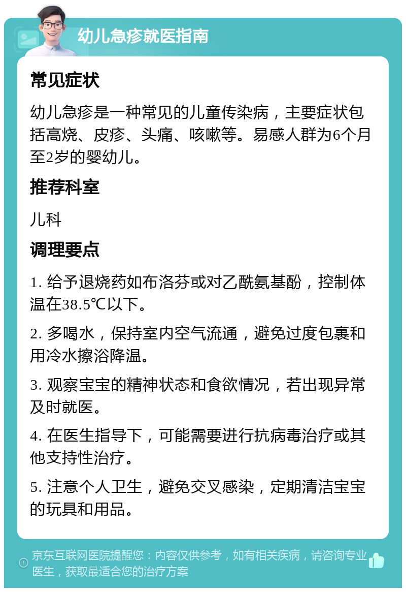 幼儿急疹就医指南 常见症状 幼儿急疹是一种常见的儿童传染病，主要症状包括高烧、皮疹、头痛、咳嗽等。易感人群为6个月至2岁的婴幼儿。 推荐科室 儿科 调理要点 1. 给予退烧药如布洛芬或对乙酰氨基酚，控制体温在38.5℃以下。 2. 多喝水，保持室内空气流通，避免过度包裹和用冷水擦浴降温。 3. 观察宝宝的精神状态和食欲情况，若出现异常及时就医。 4. 在医生指导下，可能需要进行抗病毒治疗或其他支持性治疗。 5. 注意个人卫生，避免交叉感染，定期清洁宝宝的玩具和用品。