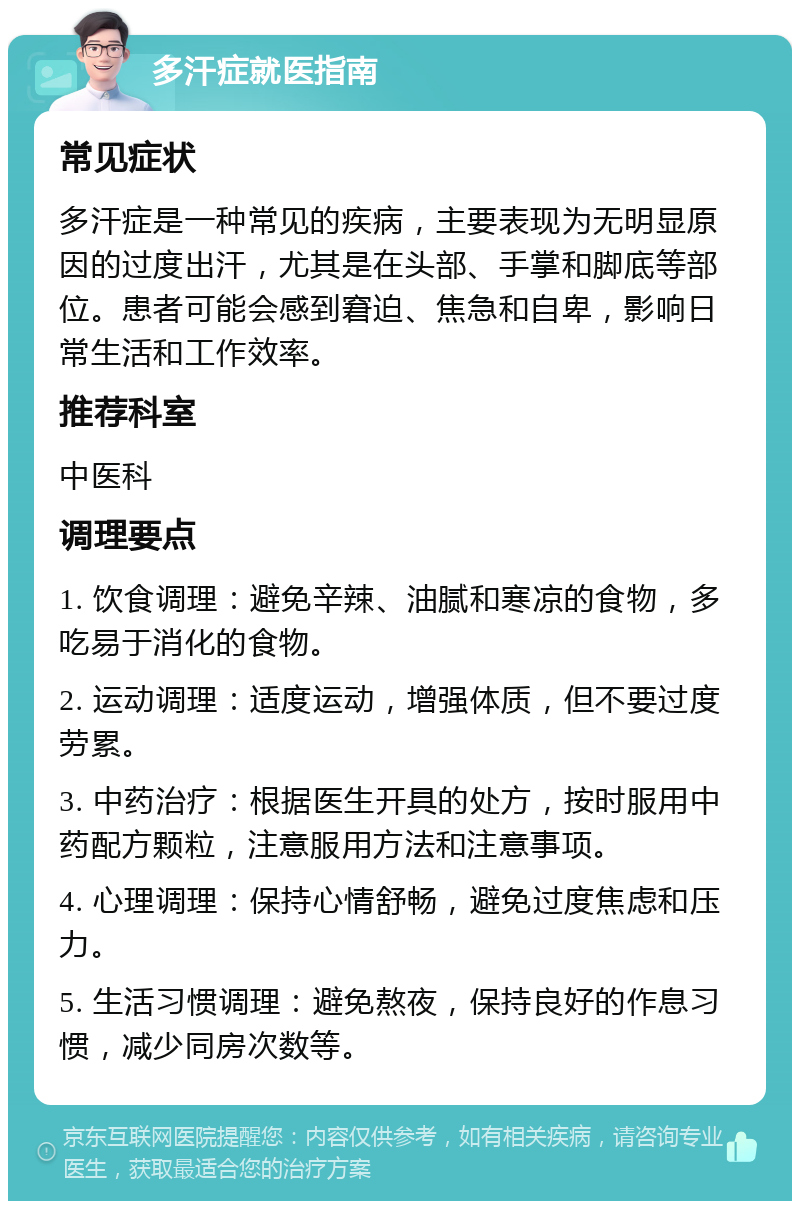 多汗症就医指南 常见症状 多汗症是一种常见的疾病，主要表现为无明显原因的过度出汗，尤其是在头部、手掌和脚底等部位。患者可能会感到窘迫、焦急和自卑，影响日常生活和工作效率。 推荐科室 中医科 调理要点 1. 饮食调理：避免辛辣、油腻和寒凉的食物，多吃易于消化的食物。 2. 运动调理：适度运动，增强体质，但不要过度劳累。 3. 中药治疗：根据医生开具的处方，按时服用中药配方颗粒，注意服用方法和注意事项。 4. 心理调理：保持心情舒畅，避免过度焦虑和压力。 5. 生活习惯调理：避免熬夜，保持良好的作息习惯，减少同房次数等。