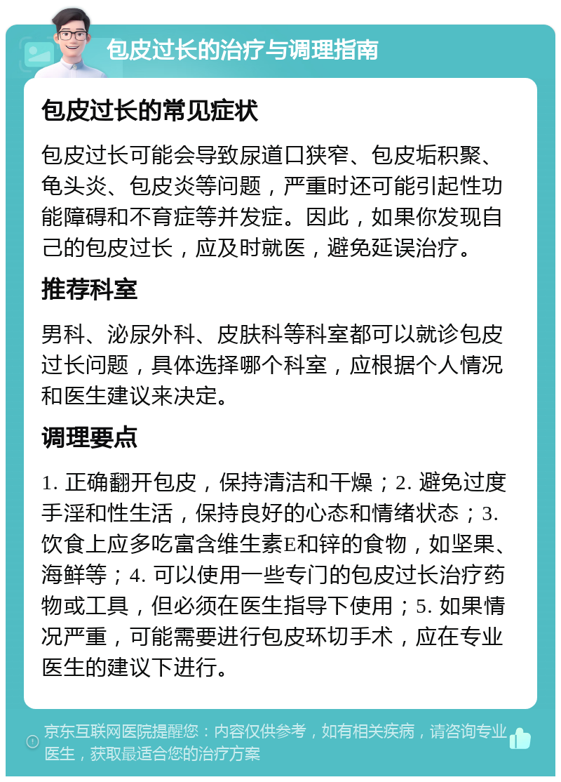 包皮过长的治疗与调理指南 包皮过长的常见症状 包皮过长可能会导致尿道口狭窄、包皮垢积聚、龟头炎、包皮炎等问题，严重时还可能引起性功能障碍和不育症等并发症。因此，如果你发现自己的包皮过长，应及时就医，避免延误治疗。 推荐科室 男科、泌尿外科、皮肤科等科室都可以就诊包皮过长问题，具体选择哪个科室，应根据个人情况和医生建议来决定。 调理要点 1. 正确翻开包皮，保持清洁和干燥；2. 避免过度手淫和性生活，保持良好的心态和情绪状态；3. 饮食上应多吃富含维生素E和锌的食物，如坚果、海鲜等；4. 可以使用一些专门的包皮过长治疗药物或工具，但必须在医生指导下使用；5. 如果情况严重，可能需要进行包皮环切手术，应在专业医生的建议下进行。