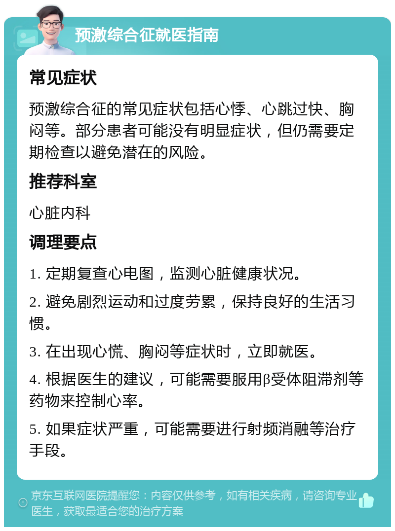 预激综合征就医指南 常见症状 预激综合征的常见症状包括心悸、心跳过快、胸闷等。部分患者可能没有明显症状，但仍需要定期检查以避免潜在的风险。 推荐科室 心脏内科 调理要点 1. 定期复查心电图，监测心脏健康状况。 2. 避免剧烈运动和过度劳累，保持良好的生活习惯。 3. 在出现心慌、胸闷等症状时，立即就医。 4. 根据医生的建议，可能需要服用β受体阻滞剂等药物来控制心率。 5. 如果症状严重，可能需要进行射频消融等治疗手段。