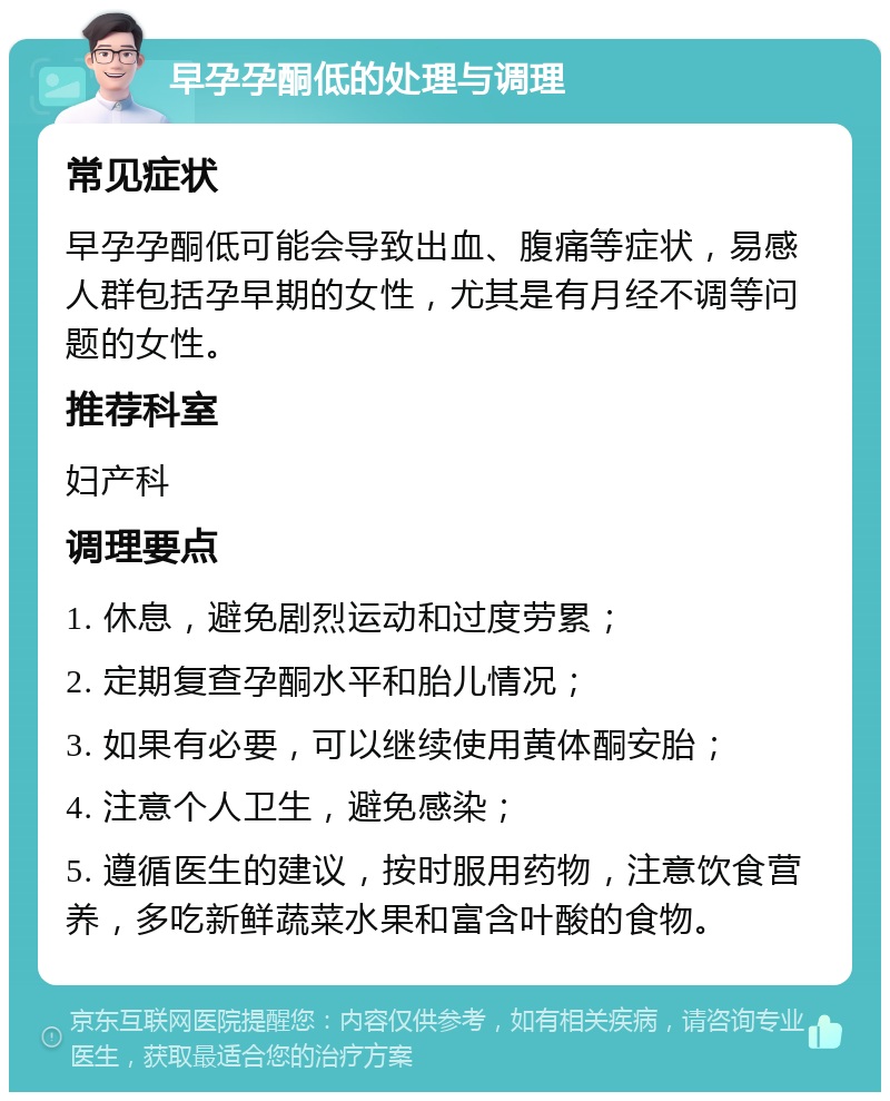 早孕孕酮低的处理与调理 常见症状 早孕孕酮低可能会导致出血、腹痛等症状，易感人群包括孕早期的女性，尤其是有月经不调等问题的女性。 推荐科室 妇产科 调理要点 1. 休息，避免剧烈运动和过度劳累； 2. 定期复查孕酮水平和胎儿情况； 3. 如果有必要，可以继续使用黄体酮安胎； 4. 注意个人卫生，避免感染； 5. 遵循医生的建议，按时服用药物，注意饮食营养，多吃新鲜蔬菜水果和富含叶酸的食物。