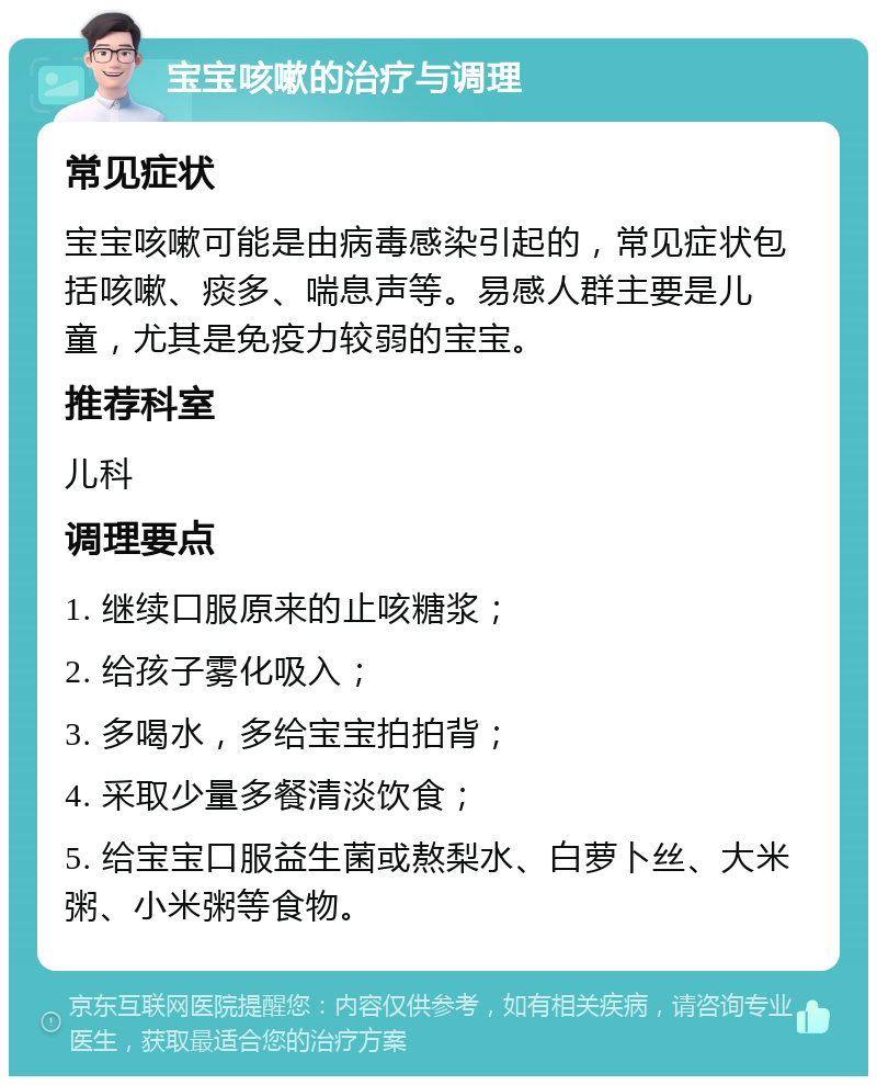 宝宝咳嗽的治疗与调理 常见症状 宝宝咳嗽可能是由病毒感染引起的，常见症状包括咳嗽、痰多、喘息声等。易感人群主要是儿童，尤其是免疫力较弱的宝宝。 推荐科室 儿科 调理要点 1. 继续口服原来的止咳糖浆； 2. 给孩子雾化吸入； 3. 多喝水，多给宝宝拍拍背； 4. 采取少量多餐清淡饮食； 5. 给宝宝口服益生菌或熬梨水、白萝卜丝、大米粥、小米粥等食物。