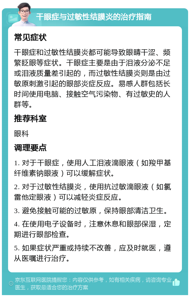 干眼症与过敏性结膜炎的治疗指南 常见症状 干眼症和过敏性结膜炎都可能导致眼睛干涩、频繁眨眼等症状。干眼症主要是由于泪液分泌不足或泪液质量差引起的，而过敏性结膜炎则是由过敏原刺激引起的眼部炎症反应。易感人群包括长时间使用电脑、接触空气污染物、有过敏史的人群等。 推荐科室 眼科 调理要点 1. 对于干眼症，使用人工泪液滴眼液（如羧甲基纤维素钠眼液）可以缓解症状。 2. 对于过敏性结膜炎，使用抗过敏滴眼液（如氯雷他定眼液）可以减轻炎症反应。 3. 避免接触可能的过敏原，保持眼部清洁卫生。 4. 在使用电子设备时，注意休息和眼部保湿，定期进行眼部检查。 5. 如果症状严重或持续不改善，应及时就医，遵从医嘱进行治疗。