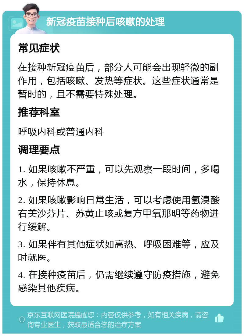 新冠疫苗接种后咳嗽的处理 常见症状 在接种新冠疫苗后，部分人可能会出现轻微的副作用，包括咳嗽、发热等症状。这些症状通常是暂时的，且不需要特殊处理。 推荐科室 呼吸内科或普通内科 调理要点 1. 如果咳嗽不严重，可以先观察一段时间，多喝水，保持休息。 2. 如果咳嗽影响日常生活，可以考虑使用氢溴酸右美沙芬片、苏黄止咳或复方甲氧那明等药物进行缓解。 3. 如果伴有其他症状如高热、呼吸困难等，应及时就医。 4. 在接种疫苗后，仍需继续遵守防疫措施，避免感染其他疾病。