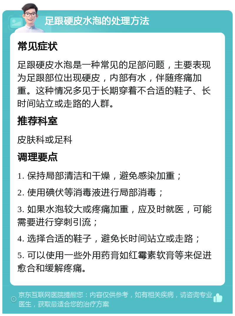 足跟硬皮水泡的处理方法 常见症状 足跟硬皮水泡是一种常见的足部问题，主要表现为足跟部位出现硬皮，内部有水，伴随疼痛加重。这种情况多见于长期穿着不合适的鞋子、长时间站立或走路的人群。 推荐科室 皮肤科或足科 调理要点 1. 保持局部清洁和干燥，避免感染加重； 2. 使用碘伏等消毒液进行局部消毒； 3. 如果水泡较大或疼痛加重，应及时就医，可能需要进行穿刺引流； 4. 选择合适的鞋子，避免长时间站立或走路； 5. 可以使用一些外用药膏如红霉素软膏等来促进愈合和缓解疼痛。