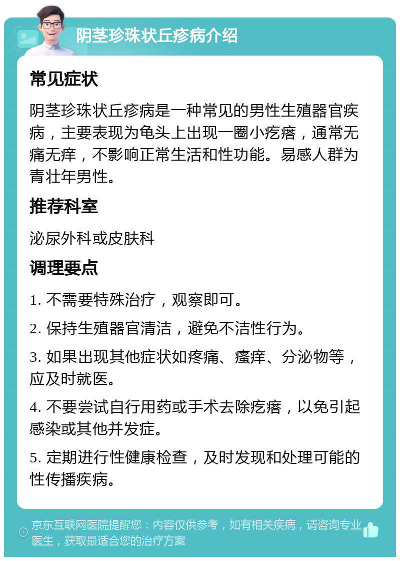 阴茎珍珠状丘疹病介绍 常见症状 阴茎珍珠状丘疹病是一种常见的男性生殖器官疾病，主要表现为龟头上出现一圈小疙瘩，通常无痛无痒，不影响正常生活和性功能。易感人群为青壮年男性。 推荐科室 泌尿外科或皮肤科 调理要点 1. 不需要特殊治疗，观察即可。 2. 保持生殖器官清洁，避免不洁性行为。 3. 如果出现其他症状如疼痛、瘙痒、分泌物等，应及时就医。 4. 不要尝试自行用药或手术去除疙瘩，以免引起感染或其他并发症。 5. 定期进行性健康检查，及时发现和处理可能的性传播疾病。