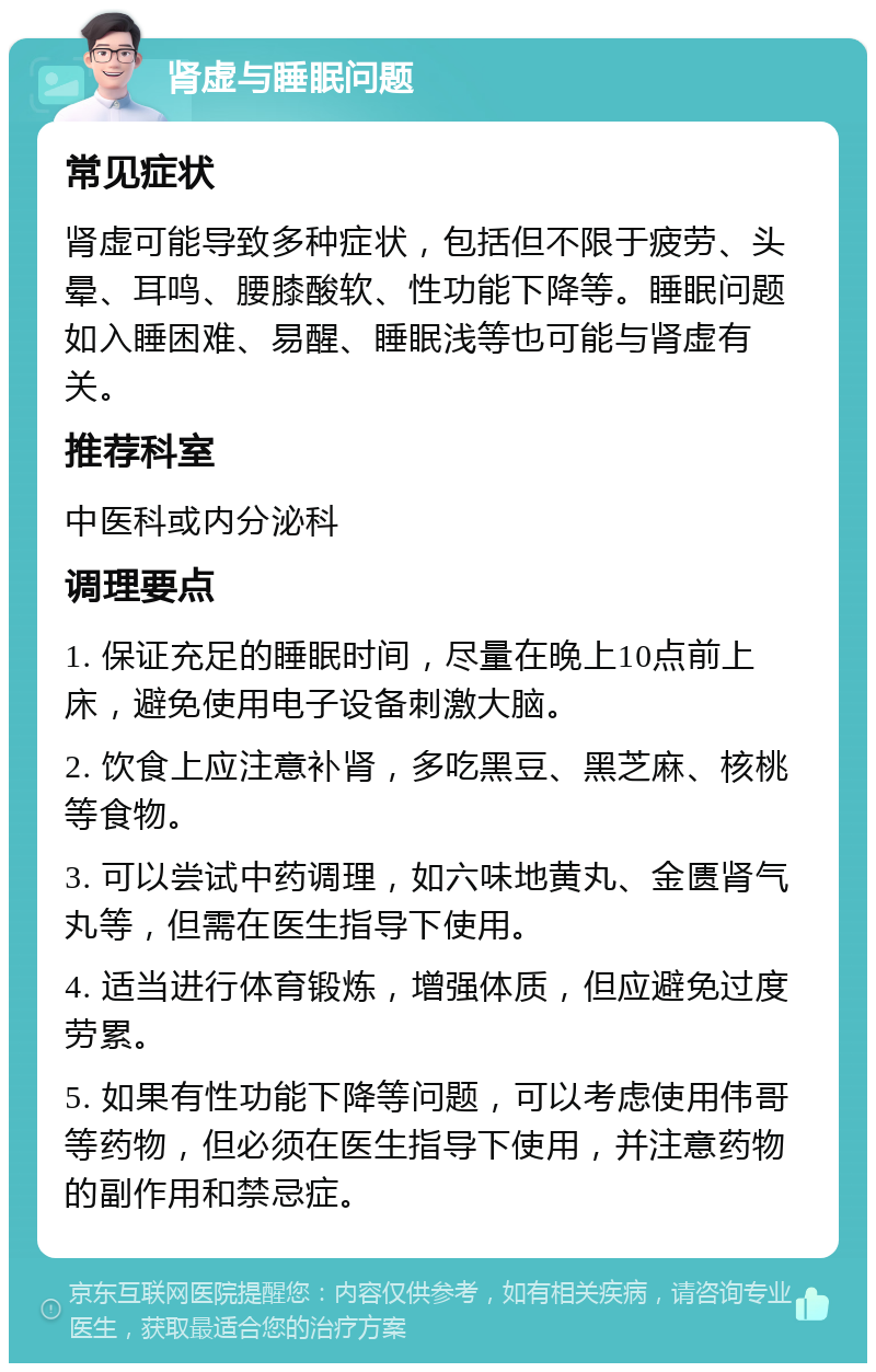 肾虚与睡眠问题 常见症状 肾虚可能导致多种症状，包括但不限于疲劳、头晕、耳鸣、腰膝酸软、性功能下降等。睡眠问题如入睡困难、易醒、睡眠浅等也可能与肾虚有关。 推荐科室 中医科或内分泌科 调理要点 1. 保证充足的睡眠时间，尽量在晚上10点前上床，避免使用电子设备刺激大脑。 2. 饮食上应注意补肾，多吃黑豆、黑芝麻、核桃等食物。 3. 可以尝试中药调理，如六味地黄丸、金匮肾气丸等，但需在医生指导下使用。 4. 适当进行体育锻炼，增强体质，但应避免过度劳累。 5. 如果有性功能下降等问题，可以考虑使用伟哥等药物，但必须在医生指导下使用，并注意药物的副作用和禁忌症。