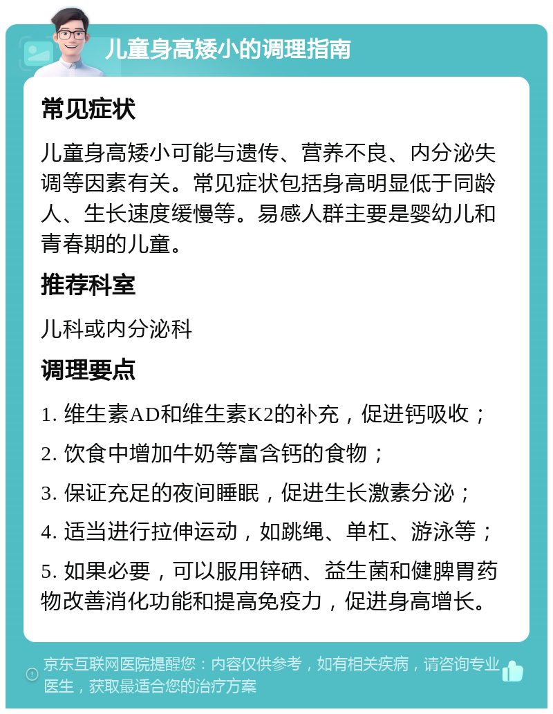 儿童身高矮小的调理指南 常见症状 儿童身高矮小可能与遗传、营养不良、内分泌失调等因素有关。常见症状包括身高明显低于同龄人、生长速度缓慢等。易感人群主要是婴幼儿和青春期的儿童。 推荐科室 儿科或内分泌科 调理要点 1. 维生素AD和维生素K2的补充，促进钙吸收； 2. 饮食中增加牛奶等富含钙的食物； 3. 保证充足的夜间睡眠，促进生长激素分泌； 4. 适当进行拉伸运动，如跳绳、单杠、游泳等； 5. 如果必要，可以服用锌硒、益生菌和健脾胃药物改善消化功能和提高免疫力，促进身高增长。