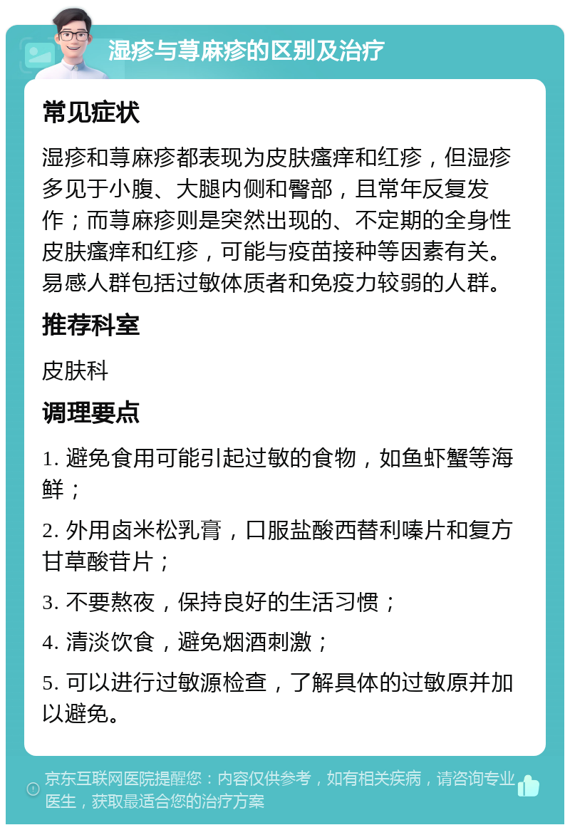 湿疹与荨麻疹的区别及治疗 常见症状 湿疹和荨麻疹都表现为皮肤瘙痒和红疹，但湿疹多见于小腹、大腿内侧和臀部，且常年反复发作；而荨麻疹则是突然出现的、不定期的全身性皮肤瘙痒和红疹，可能与疫苗接种等因素有关。易感人群包括过敏体质者和免疫力较弱的人群。 推荐科室 皮肤科 调理要点 1. 避免食用可能引起过敏的食物，如鱼虾蟹等海鲜； 2. 外用卤米松乳膏，口服盐酸西替利嗪片和复方甘草酸苷片； 3. 不要熬夜，保持良好的生活习惯； 4. 清淡饮食，避免烟酒刺激； 5. 可以进行过敏源检查，了解具体的过敏原并加以避免。