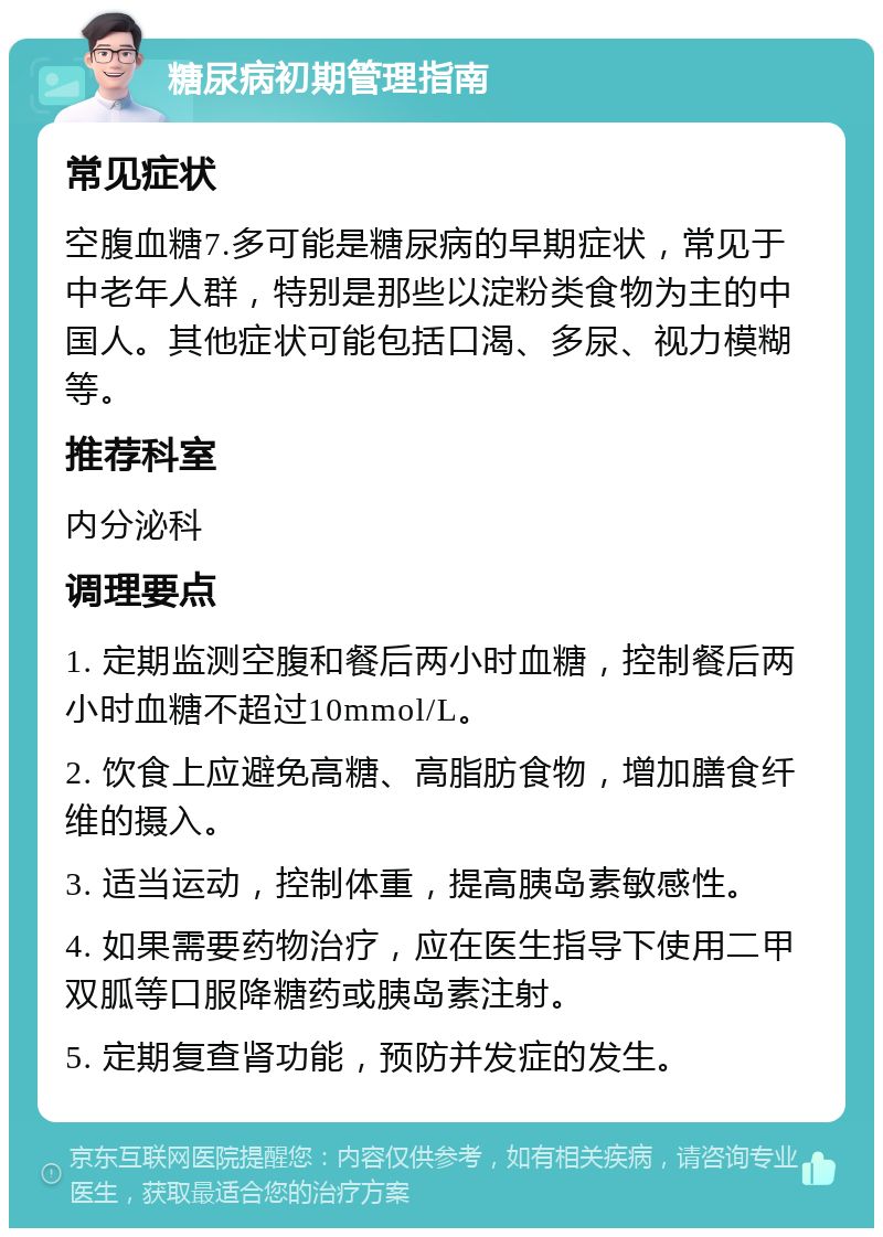 糖尿病初期管理指南 常见症状 空腹血糖7.多可能是糖尿病的早期症状，常见于中老年人群，特别是那些以淀粉类食物为主的中国人。其他症状可能包括口渴、多尿、视力模糊等。 推荐科室 内分泌科 调理要点 1. 定期监测空腹和餐后两小时血糖，控制餐后两小时血糖不超过10mmol/L。 2. 饮食上应避免高糖、高脂肪食物，增加膳食纤维的摄入。 3. 适当运动，控制体重，提高胰岛素敏感性。 4. 如果需要药物治疗，应在医生指导下使用二甲双胍等口服降糖药或胰岛素注射。 5. 定期复查肾功能，预防并发症的发生。